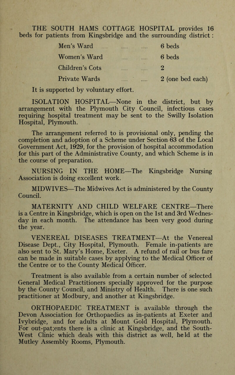 THE SOUTH HAMS COTTAGE HOSPITAL provides 16 beds for patients from Kingsbridge and the surrounding district: Men’s Ward . 6 beds Women’s Ward . 6 beds Children’s Cots . 2 Private Wards 2 (one bed each) It is supported by voluntary effort. ISOLATION HOSPITAL—None in the district, but by arrangement with the Plymouth City Council, infectious cases requiring hospital treatment may be sent to the Swilly Isolation Hospital, Plymouth. The arrangement referred to is provisional only, pending the completion and adoption of a Scheme under Section 63 of the Local Government Act, 1929, for the provision of hospital accommodation for this part of the Administrative County, and which Scheme is in the course of preparation. NURSING IN THE HOME—The Kingsbridge Nursing Association is doing excellent work. MIDWIVES—The Midwives Act is administered by the County Council. MATERNITY AND CHILD WELFARE CENTRE—There is a Centre in Kingsbridge, which is open on the 1st and 3rd Wednes¬ day in each month. The attendance has been very good during the year. VENEREAL DISEASES TREATMENT—At the Venereal Disease Dept., City Hospital, Plymouth. Female in-patients are also sent to St. Mary’s Home, Exeter. A refund of rail or bus fare can be made in suitable cases by applying to the Medical Officer of the Centre or to the County Medical Officer. Treatment is also available from a certain number of selected General Medical Practitioners specially approved for the purpose by the County Council, and Ministry of Health. There is one such practitioner at Modbury, and another at Kingsbridge. ORTHOPAEDIC TREATMENT is available through the Devon Association for Orthopaedics as in-patients at Exeter and Ivybridge, and for adults at Mount Gold Hospital, Plymouth. For out-pat;ents there is a clinic at Kingsbridge, and the South- West Clinic which deals with this district as well, held at the Mutley Assembly Rooms, Plymouth.