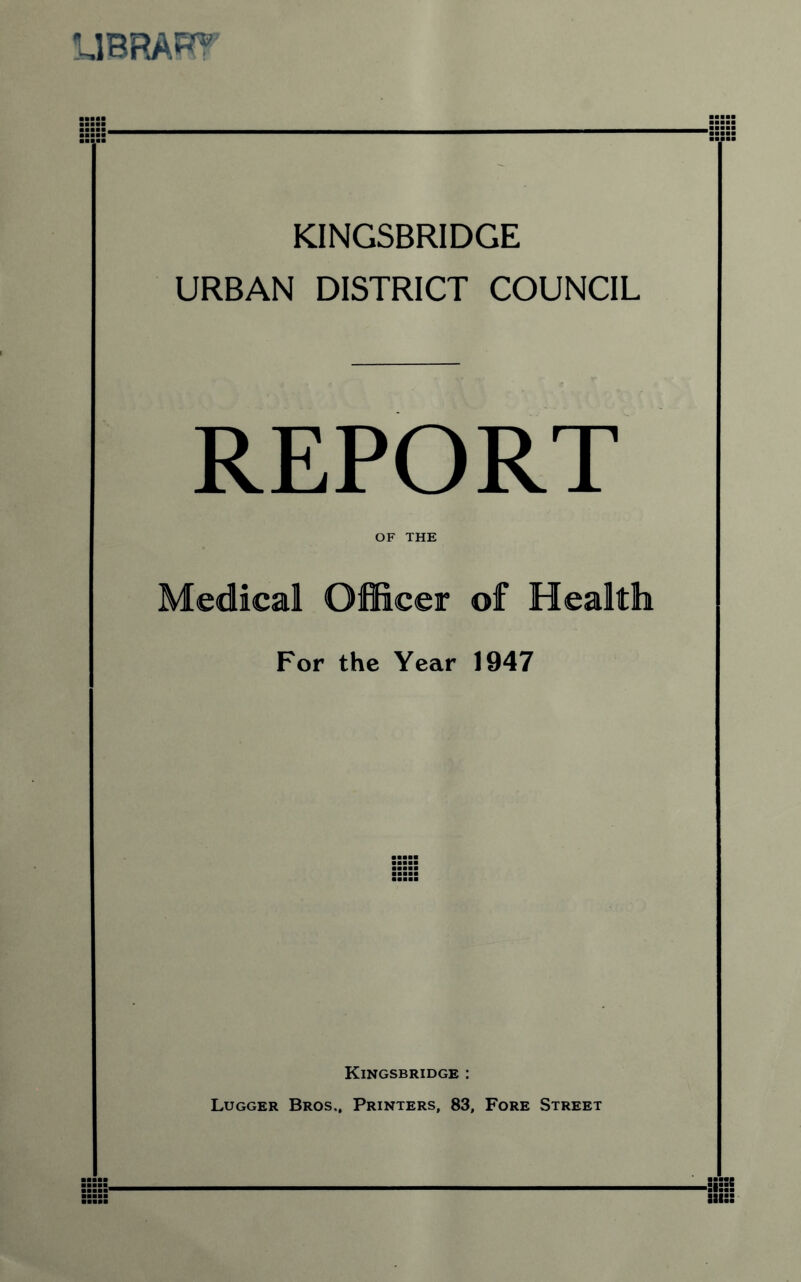 UBRARf KINGSBRIDGE URBAN DISTRICT COUNCIL REPORT OF THE Medical Officer of Health For the Year 1947 Kingsbridge : Lugger Bros., Printers, 83, Fore Street