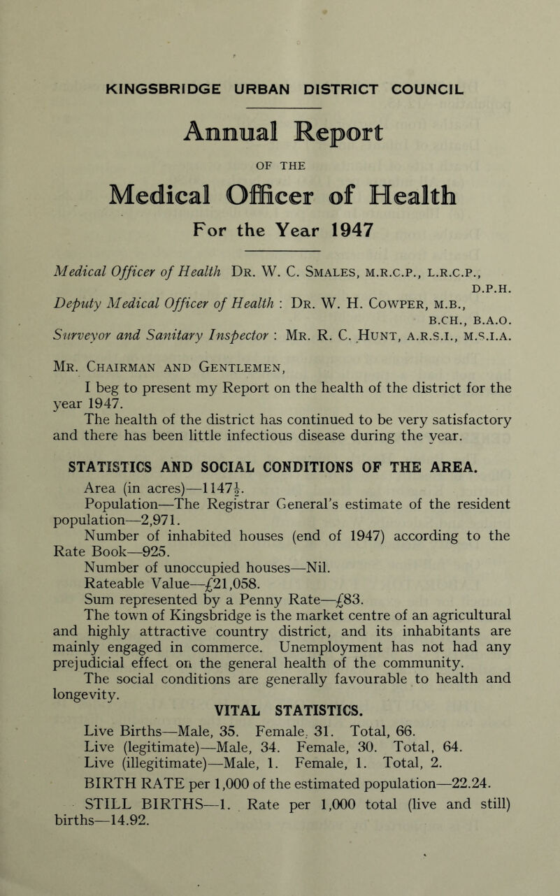 Annual Report OF THE Medical Officer of Health For the Year 1947 Medical Officer of Health Dr. W. C. Smales, m.r.c.p., l.r.c.p., D.P.H. Deputy Medical Officer of Health : Dr. W. H. Cowper, m.b., b.ch., B.A.O. Surveyor and Sanitary Inspector : Mr. R. C. .Hunt, a.r.s.i., m.s.i.a. Mr. Chairman and Gentlemen, I beg to present my Report on the health of the district for the year 1947. The health of the district has continued to be very satisfactory and there has been little infectious disease during the year. STATISTICS AND SOCIAL CONDITIONS OF THE AREA. Area (in acres)—1147 Population—The Registrar General’s estimate of the resident population—2,971. Number of inhabited houses (end of 1947) according to the Rate Book—925. Number of unoccupied houses—Nil. Rateable Value—£21,058. Sum represented by a Penny Rate—£83. The town of Kingsbridge is the market centre of an agricultural and highly attractive country district, and its inhabitants are mainly engaged in commerce. Unemployment has not had any prejudicial effect on the general health of the community. The social conditions are generally favourable to health and longevity. VITAL STATISTICS. Live Births—Male, 35. Female.. 31. Total, 66. Live (legitimate)—Male, 34. Female, 30. Total, 64. Live (illegitimate)—Male, 1. Female, 1. Total, 2. BIRTH RATE per 1,000 of the estimated population—22.24. STILL BIRTHS—1. Rate per 1,000 total (live and still) births—14.92.