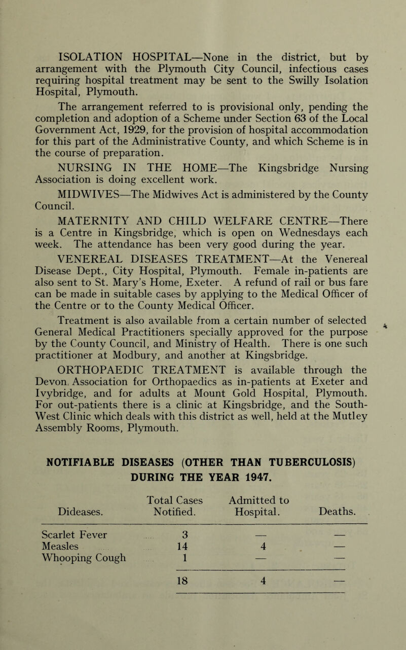 arrangement with the Plymouth City Council, infectious cases requiring hospital treatment may be sent to the Swilly Isolation Hospital, Plymouth. The arrangement referred to is provisional only, pending the completion and adoption of a Scheme under Section 63 of the Local Government Act, 1929, for the provision of hospital accommodation for this part of the Administrative County, and which Scheme is in the course of preparation. NURSING IN THE HOME—The Kingsbridge Nursing Association is doing excellent work. MID WIVES—The Midwives Act is administered by the County Council. MATERNITY AND CHILD WELFARE CENTRE—There is a Centre in Kingsbridge, which is open on Wednesdays each week. The attendance has been very good during the year. VENEREAL DISEASES TREATMENT—At the Venereal Disease Dept., City Hospital, Plymouth. Female in-patients are also sent to St. Mary’s Home, Exeter. A refund of rail or bus fare can be made in suitable cases by applying to the Medical Officer of the Centre or to the County Medical Officer. Treatment is also available from a certain number of selected General Medical Practitioners specially approved for the purpose by the County Council, and Ministry of Health. There is one such practitioner at Modbury, and another at Kingsbridge. ORTHOPAEDIC TREATMENT is available through the Devon. Association for Orthopaedics as in-patients at Exeter and Ivybridge, and for adults at Mount Gold Hospital, Plymouth. For out-patients there is a clinic at Kingsbridge, and the South- West Clinic which deals with this district as well, held at the Mutley Assembly Rooms, Plymouth. NOTIFIABLE DISEASES (OTHER THAN TUBERCULOSIS) DURING THE YEAR 1947. Total Cases Admitted to Dideases. Notified. Hospital. Deaths. Scarlet Fever 3 _ _ Measles 14 4 — Whooping Cough 1 — — 18 4 —
