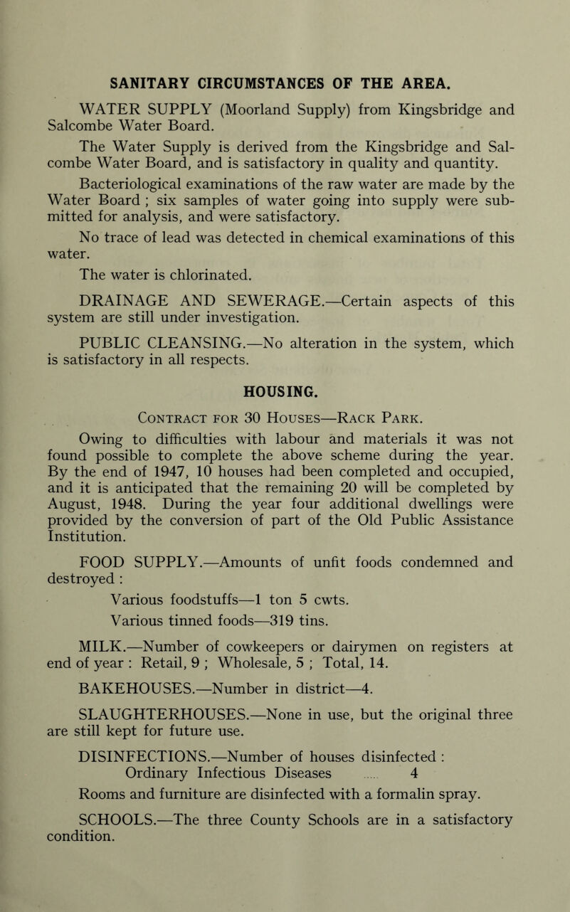 SANITARY CIRCUMSTANCES OF THE AREA. WATER SUPPLY (Moorland Supply) from Kingsbridge and Salcombe Water Board. The Water Supply is derived from the Kingsbridge and Sal¬ combe Water Board, and is satisfactory in quality and quantity. Bacteriological examinations of the raw water are made by the Water Board ; six samples of water going into supply were sub¬ mitted for analysis, and were satisfactory. No trace of lead was detected in chemical examinations of this water. The water is chlorinated. DRAINAGE AND SEWERAGE.—Certain aspects of this system are still under investigation. PUBLIC CLEANSING.—No alteration in the system, which is satisfactory in all respects. HOUSING. Contract for 30 Houses—Rack Park. Owing to difficulties with labour and materials it was not found possible to complete the above scheme during the year. By the end of 1947, 10 houses had been completed and occupied, and it is anticipated that the remaining 20 will be completed by August, 1948. During the year four additional dwellings were provided by the conversion of part of the Old Public Assistance Institution. FOOD SUPPLY.—Amounts of unfit foods condemned and destroyed : Various foodstuffs—1 ton 5 cwts. Various tinned foods—319 tins. MILK.—Number of cowkeepers or dairymen on registers at end of year : Retail, 9 ; Wholesale, 5 ; Total, 14. BAKEHOUSES.—Number in district—4. SLAUGHTERHOUSES.—None in use, but the original three are still kept for future use. DISINFECTIONS.—Number of houses disinfected : Ordinary Infectious Diseases 4 Rooms and furniture are disinfected with a formalin spray. SCHOOLS.—The three County Schools are in a satisfactory condition.
