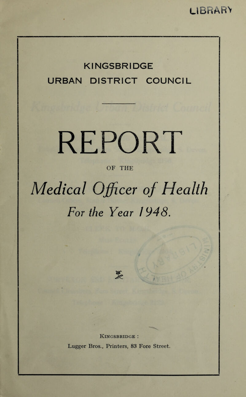 library KINGSBRIDGE URBAN DISTRICT COUNCIL REPORT OF THE Medical Officer of Health For the Year / 948. Kingsbridge : Lugger Bros., Printers, 83 Fore Street.