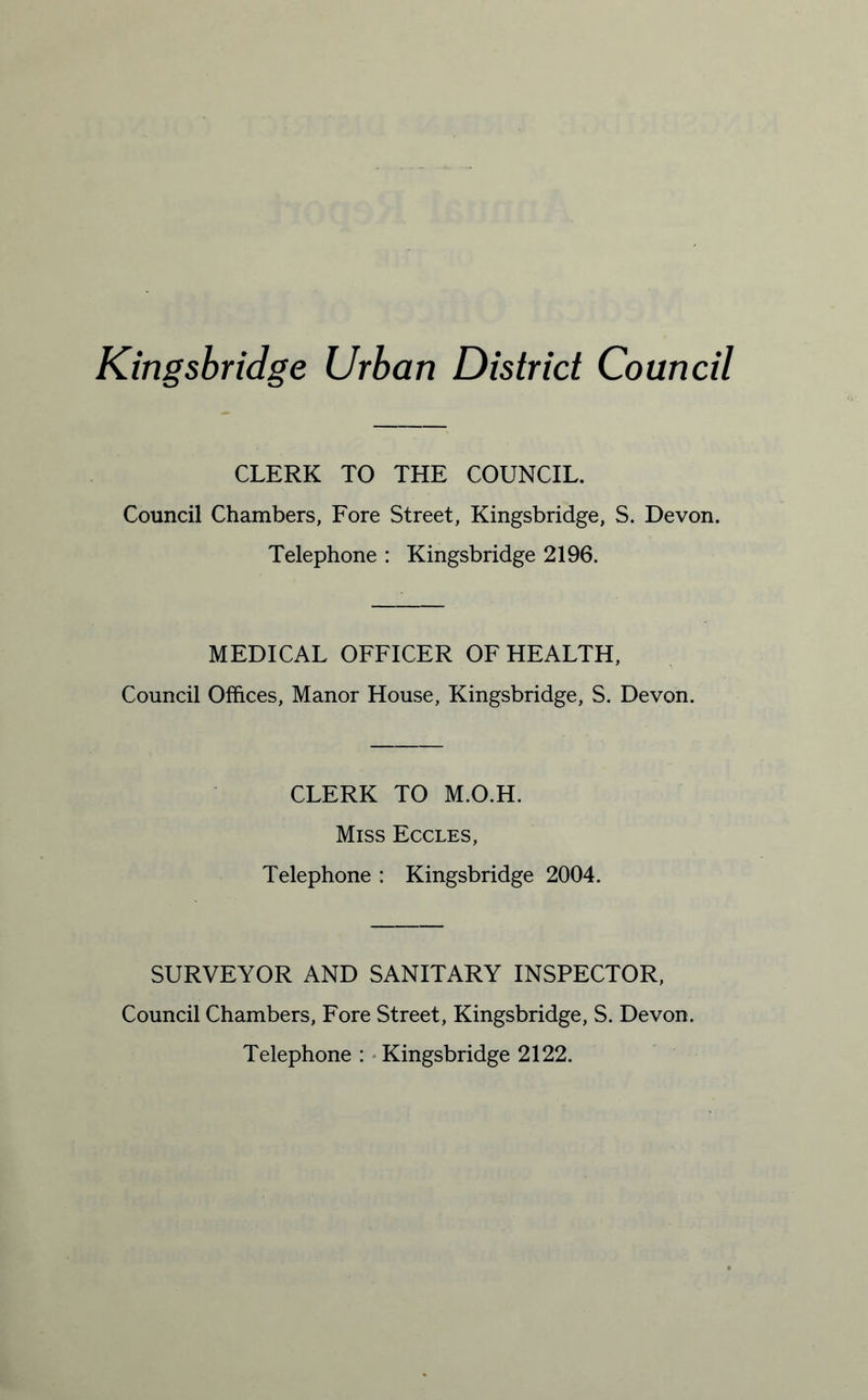 Kingsbridge Urban District Council CLERK TO THE COUNCIL. Council Chambers, Fore Street, Kingsbridge, S. Devon. Telephone : Kingsbridge 2196. MEDICAL OFFICER OF HEALTH, Council Offices, Manor House, Kingsbridge, S. Devon. CLERK TO M.O.H. Miss Eccles, Telephone : Kingsbridge 2004. SURVEYOR AND SANITARY INSPECTOR, Council Chambers, Fore Street, Kingsbridge, S. Devon. Telephone : Kingsbridge 2122.