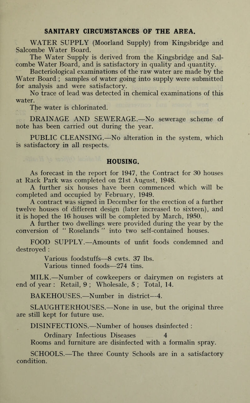 SANITARY CIRCUMSTANCES OF THE AREA. WATER SUPPLY (Moorland Supply) from Kingsbridge and Salcombe Water Board. The Water Supply is derived from the Kingsbridge and Sal¬ combe Water Board, and is satisfactory in quality and quantity. Bacteriological examinations of the raw water are made by the Water Board ; samples of water going into supply were submitted for analysis and were satisfactory. No trace of lead was detected in chemical examinations of this water. The water is chlorinated. DRAINAGE AND SEWERAGE.—No sewerage scheme of note has been carried out during the year. PUBLIC CLEANSING.—No alteration in the system, which is satisfactory in all respects. HOUSING. As forecast in the report for 1947, the Contract for 30 houses at Rack Park was completed on 21st August, 1948. A further six houses have been commenced which will be completed and occupied by February, 1949. A contract was signed in December for the erection of a further twelve houses of different design (later increased to sixteen), and it is hoped the 16 houses will be completed by March, 1950. A further two dwellings were provided during the year by the conversion of “ Roselands ” into two self-contained houses. FOOD SUPPLY.—Amounts of unfit foods condemned and destroyed : Various foodstuffs—8 cwts. 37 lbs. Various tinned foods—274 tins. MILK.—Number of cowkeepers or dairymen on registers at end of year : Retail, 9 ; Wholesale, 5 ; Total, 14. BAKEHOUSES.—Number in district—4. SLAUGHTERHOUSES.—None in use, but the original three are still kept for future use. DISINFECTIONS.—Number of houses disinfected : Ordinary Infectious Diseases 4 Rooms and furniture are disinfected with a formalin spray. SCHOOLS.—The three County Schools are in a satisfactory condition.