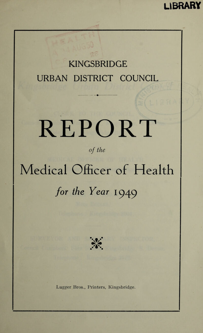 library KINGSBRIDGE URBAN DISTRICT COUNCIL REPORT of the Medical Officer of Health for the Year 1949 Lugger Bros., Printers, Kingsbridge.