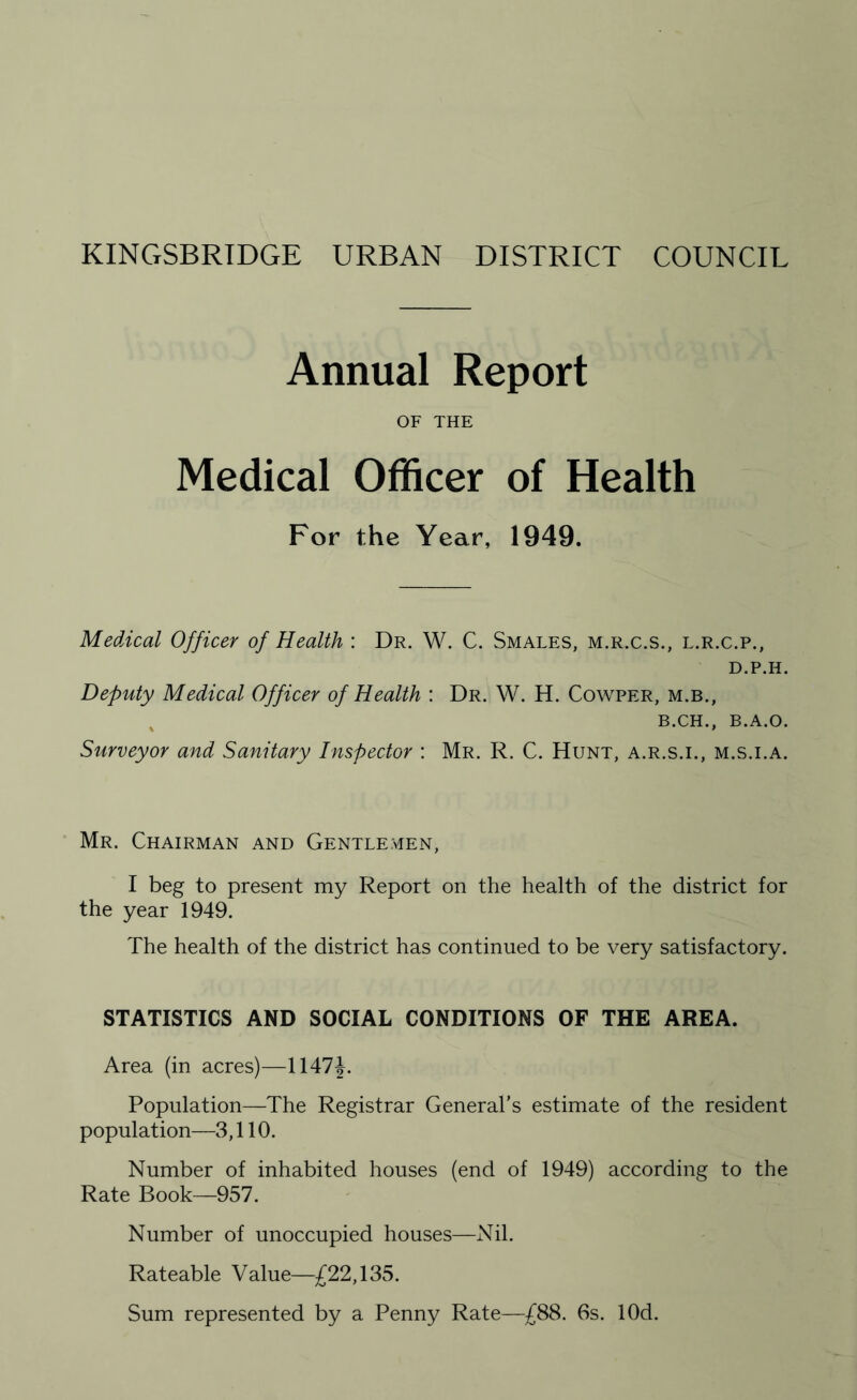 Annual Report OF THE Medical Officer of Health For the Year, 1949. Medical Officer of Health : Dr. W. C. Smales, m.r.c.s., l.r.c.p., D.P.H. Deputy Medical Officer of Health : Dr. W. H. Cowper, m.b., B.CH., B.A.O. Surveyor and Sanitary Inspector : Mr. R. C. Hunt, a.r.s.i., m.s.i.a. Mr. Chairman and Gentlemen, I beg to present my Report on the health of the district for the year 1949. The health of the district has continued to be very satisfactory. STATISTICS AND SOCIAL CONDITIONS OF THE AREA. Area (in acres)—\\A1\. Population—The Registrar General’s estimate of the resident population—3,110. Number of inhabited houses (end of 1949) according to the Rate Book—957. Number of unoccupied houses—Nil. Rateable Value—£22,135. Sum represented by a Penny Rate—£88. 6s. lOd.