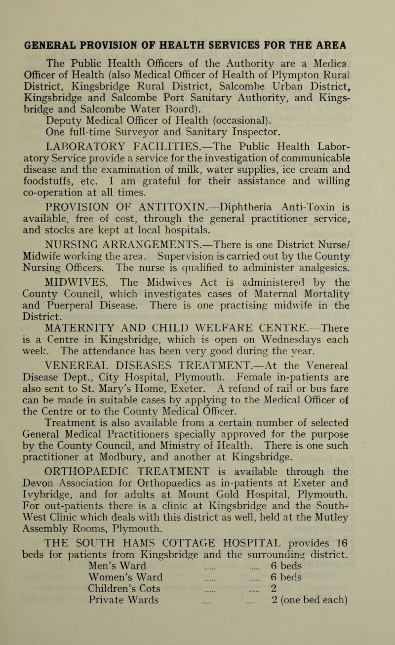 GENERAL PROVISION OF HEALTH SERVICES FOR THE AREA The Public Health Officers of the Authority are a Medica, Officer of Health (also Medical Officer of Health of Plympton Rural District, Kingsbridge Rural District, Salcombe Urban District, Kingsbridge and Salcombe Port Sanitary Authority, and Kings¬ bridge and Salcombe Water Board). Deputy Medical Officer of Health (occasional). One full-time Surveyor and Sanitary Inspector. LABORATORY FACILITIES.—The Public Health Labor¬ atory Service provide a service for the investigation of communicable disease and the examination of milk, water supplies, ice cream and foodstuffs, etc. I am grateful for their assistance and willing co-operation at all times. PROVISION OF ANTITOXIN.—Diphtheria Anti-Toxin is available, free of cost, through the general practitioner service, and stocks are kept at local hospitals. NURSING ARRANGEMENTS.—There is one District Nurse/ Midwife working the area. Supervision is carried out by the County Nursing Officers. The nurse is qualified to administer analgesics. MIDWIVES. The Midwives Act is administered by the County Council, which investigates cases of Maternal Mortality and Puerperal Disease. There is one practising midwife in the District. MATERNITY AND CHILD WELFARE CENTRE.—There is a Centre in Kingsbridge, which is open on Wednesdays each week. The attendance has been very good during the year. VENEREAL DISEASES TREATMENT.—At the Venereal Disease Dept., City Hospital, Plymouth. Female in-patients are also sent to St. Mary's Home, Exeter. A refund of rail or bus fare can be made in suitable cases by applying to the Medical Officer of the Centre or to the County Medical Officer. Treatment is also available from a certain number of selected General Medical Practitioners specially approved for the purpose by the County Council, and Ministry of Health. There is one such practitioner at Modbury, and another at Kingsbridge. ORTHOPAEDIC TREATMENT is available through the Devon Association for Orthopaedics as in-patients at Exeter and Ivybridge, and for adults at Mount Gold Hospital, Plymouth. For out-patients there is a clinic at Kingsbridge and the South- West Clinic which deals with this district as well, held at the Mutley Assembly Rooms, Plymouth. THE SOUTH HAMS COTTAGE HOSPITAL provides 16 beds for patients from Kingsbridge and the surrounding district. Men’s Ward 6 beds 6 beds 2 2 (one bed each) Women’s Ward Children’s Cots Private Wards
