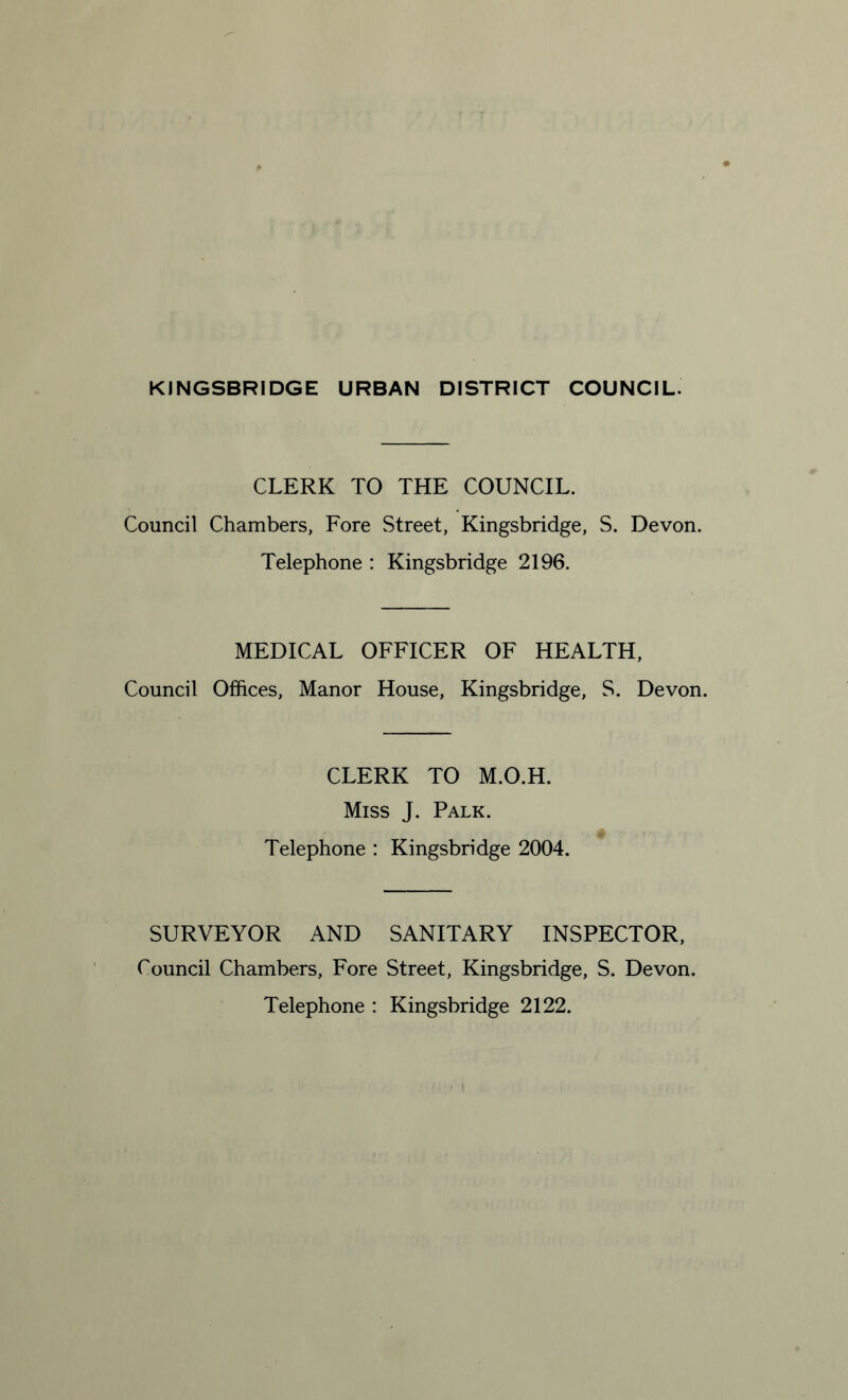 CLERK TO THE COUNCIL. Council Chambers, Fore Street, Kingsbridge, S. Devon. Telephone : Kingsbridge 2196. MEDICAL OFFICER OF HEALTH, Council Offices, Manor House, Kingsbridge, S. Devon. CLERK TO M.O.H. Miss J. Palk. Telephone : Kingsbridge 2004. SURVEYOR AND SANITARY INSPECTOR, Council Chambers, Fore Street, Kingsbridge, S. Devon. Telephone : Kingsbridge 2122.