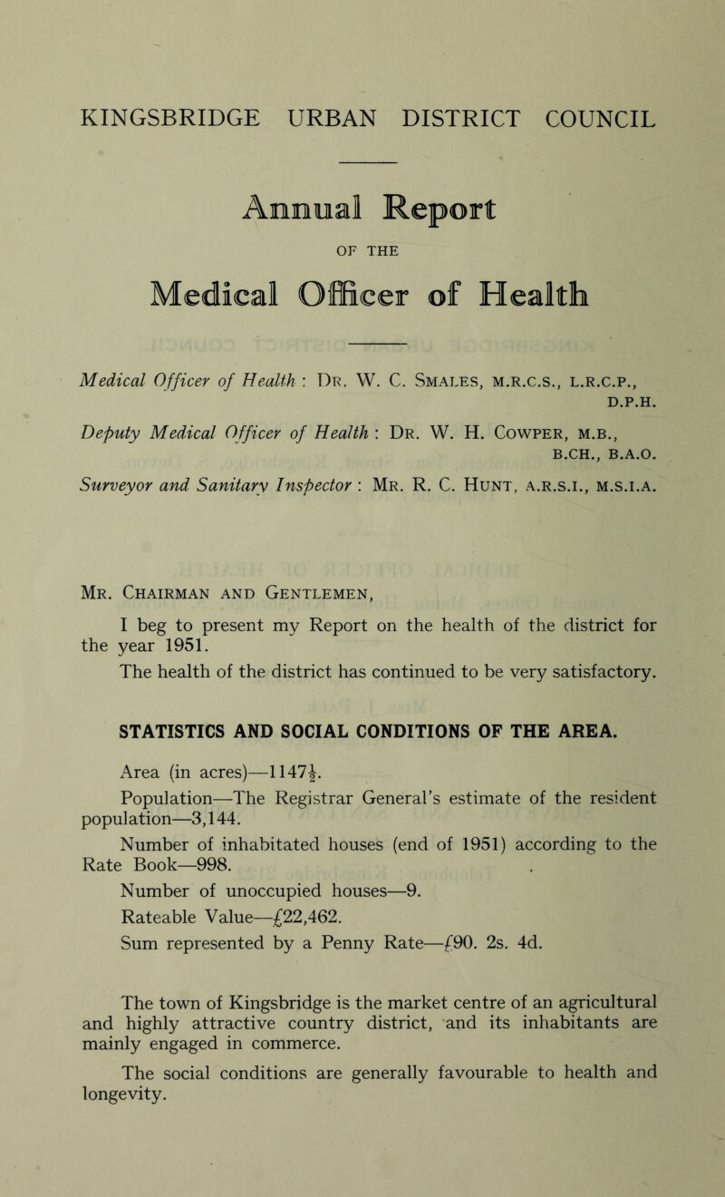 Annual Report OF THE Medical Officer of Health Medical Officer of Health : Dr. W. C. Smales, m.r.c.s., l.r.c.p., D.P.H. Deputy Medical Officer of Health : Dr. W. H. Cowper, m.b., B.CH., B.A.O. Surveyor and Sanitary Inspector : Mr. R. C. Hunt, a.r.s.i., m.s.i.a. Mr. Chairman and Gentlemen, I beg to present my Report on the health of the district for the year 1951. The health of the district has continued to be very satisfactory. STATISTICS AND SOCIAL CONDITIONS OF THE AREA. Area (in acres)—1147T Population—The Registrar General’s estimate of the resident population—3,144. Number of inhabitated houses (end of 1951) according to the Rate Book—998. Number of unoccupied houses—9. Rateable Value—£22,462. Sum represented by a Penny Rate—£90. 2s. 4d. The town of Kingsbridge is the market centre of an agricultural and highly attractive country district, and its inhabitants are mainly engaged in commerce. The social conditions are generally favourable to health and longevity.