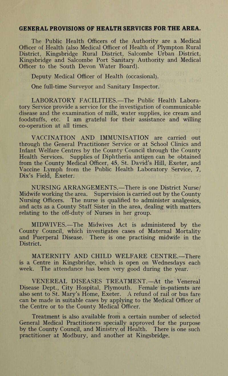 GENERAL PROVISIONS OF HEALTH SERVICES FOR THE AREA. The Public Health Officers of the Authority are a Medical Officer of Health (also Medical Officer of Health of Plympton Rural District, Kingsbridge Rural District, Salcombe Urban District, Kingsbridge and Salcombe Port Sanitary Authority and Medical Officer to the South Devon Water Board). Deputy Medical Officer of Health (occasional). One full-time Surveyor and Sanitary Inspector. LABORATORY FACILITIES.—The Public Health Labora¬ tory Service provide a service for the investigation of communicable disease and the examination of milk, water supplies, ice cream and foodstuffs, etc. I am grateful for their assistance and willing co-operation at all times. VACCINATION AND IMMUNISATION are carried out through the General Practitioner Service or at School Clinics and Infant Welfare Centres by the County Council through the County Health Services. Supplies of Diphtheria antigen can be obtained from the County Medical Officer, 45, St. David’s Hill, Exeter, and Vaccine Lymph from the Public Health Laboratory Service, 7, Dix’s Field, Exeter. NURSING ARRANGEMENTS.—There is one District Nurse/ Midwife working the area. Supervision is carried out by the County Nursing Officers. The nurse is qualified to administer analgesics, and acts as a County Staff Sister in the area, dealing with matters relating to the off-duty of Nurses in her group. MIDWIVES.—The Midwives Act is administered by the County Council, which investigates cases of Maternal Mortality and Puerperal Disease. There is one practising midwife in the District. MATERNITY AND CHILD WELFARE CENTRE.—There is a Centre in Kingsbridge, which is open on Wednesdays each week. The attendance has been very good during the year. VENEREAL DISEASES TREATMENT.—At the Venereal Disease Dept., City Hospital, Plymouth. Female in-patients are also sent to St. Mary’s Home, Exeter. A refund of rail or bus fare can be made in suitable cases by applying to the Medical Officer of the Centre or to the County Medical Officer. Treatment is also available from a certain number of selected General Medical Practitioners specially approved for the purpose by the County Council, and Ministry of Health. There is one such practitioner at Modbury, and another at Kingsbridge.
