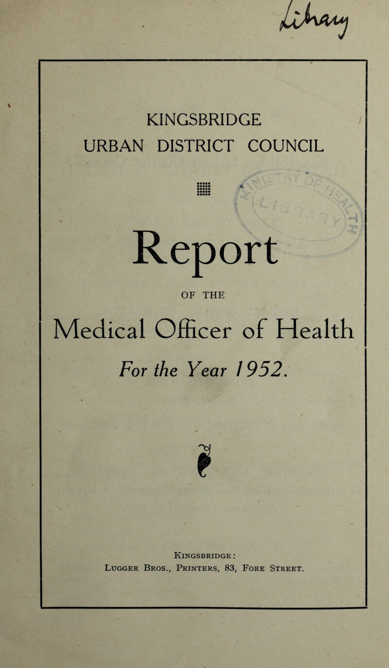 KINGSBRIDGE URBAN DISTRICT COUNCIL Report OF THE Medical Officer of Health For the Year 1952. ? Kingsbridge : Lugger Bros., Printers, 83, Fore Street.