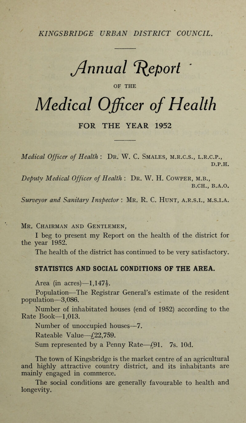 jdnnual Report OF THE Medical Officer of Health FOR THE YEAR 1952 Medical Officer of Health : Dr. W. C. Smales, m.r.c.s., l.r.c.p., D.P.H. Deputy Medical Officer of Health : Dr. W. H. Cowper, m.b., B.CH., B.A.O. Surveyor and Sanitary Inspector : Mr. R. C. Hunt, a.r.s.i., m.s.i.a. Mr. Chairman and Gentlemen, I beg to present my Report on the health of the district for the year 1952. The health of the district has continued to be very satisfactory. STATISTICS AND SOCIAL CONDITIONS OF THE AREA. Area (in acres)—1,1474. Population—The Registrar General’s estimate of the resident population—3,086. Number of inhabitated houses (end of 1952) according to the Rate Book—1,013. Number of unoccupied houses—7. Rateable Value—£22,759. Sum represented by a Penny Rate—£91. 7s. lOd. The town of Kingsbridge is the market centre of an agricultural and highly attractive country district, and its inhabitants are mainly engaged in commerce. The social conditions are generally favourable to health and longevity.