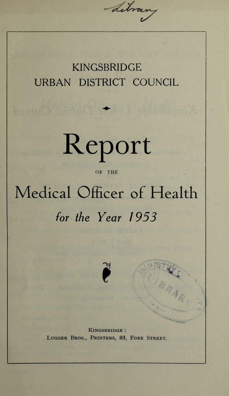 KINGSBRIDGE URBAN DISTRICT COUNCIL Report OF THE Medical Officer of Health for the Year 1953 Kingsbridge : Lugger Bros., Printers, 83, Fore Street.