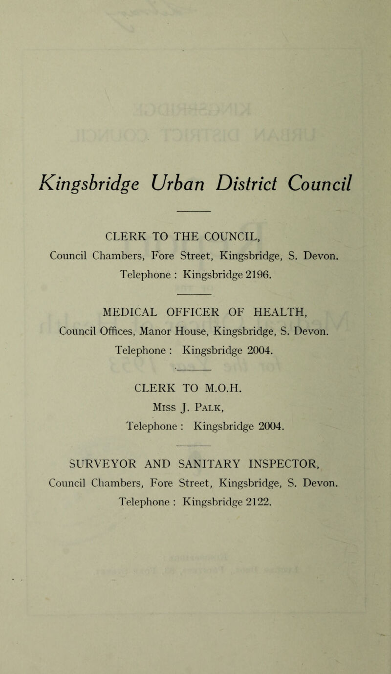 Kingsbridge Urban District Council CLERK TO THE COUNCIL, Council Chambers, Fore Street, Kingsbridge, S. Devon. Telephone: Kingsbridge2196. MEDICAL OFFICER OF HEALTH, Council Offices, Manor House, Kingsbridge, S. Devon. Telephone : Kingsbridge 2004. CLERK TO M.O.H. Miss J. Palk, Telephone : Kingsbridge 2004. SURVEYOR AND SANITARY INSPECTOR, Council Chambers, Fore Street, Kingsbridge, S. Devon. Telephone : Kingsbridge 2122.
