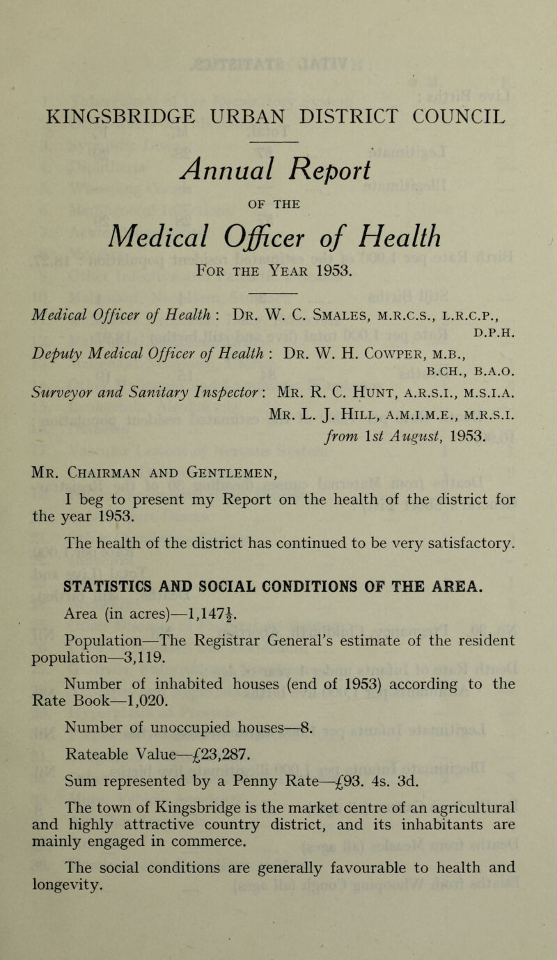 Annual Report OF THE Medical Officer of Health For the Year 1953. Medical Officer of Health : Dr. W. C. Smales, m.r.c.s., l.r.c.p., d.p.h. Deputy Medical Officer of Health : Dr. W. H. Cowper, m.b., b.ch., B.A.O. Surveyor and Sanitary Inspector: Mr. R. C. Hunt, a.r.s.i., m.s.i.a. Mr. L. J. Hill, a.m.i.m.e., m.r.s.i. from ls£ August, 1953. Mr. Chairman and Gentlemen, I beg to present my Report on the health of the district for the year 1953. The health of the district has continued to be very satisfactory. STATISTICS AND SOCIAL CONDITIONS OF THE AREA. Area (in acres)—1,147J. Population—The Registrar General’s estimate of the resident population—3,119. Number of inhabited houses (end of 1953) according to the Rate Book—1,020. Number of unoccupied houses—8. Rateable Value—£23,287. Sum represented by a Penny Rate—£93. 4s. 3d. The town of Kingsbridge is the market centre of an agricultural and highly attractive country district, and its inhabitants are mainly engaged in commerce. The social conditions are generally favourable to health and longevity.