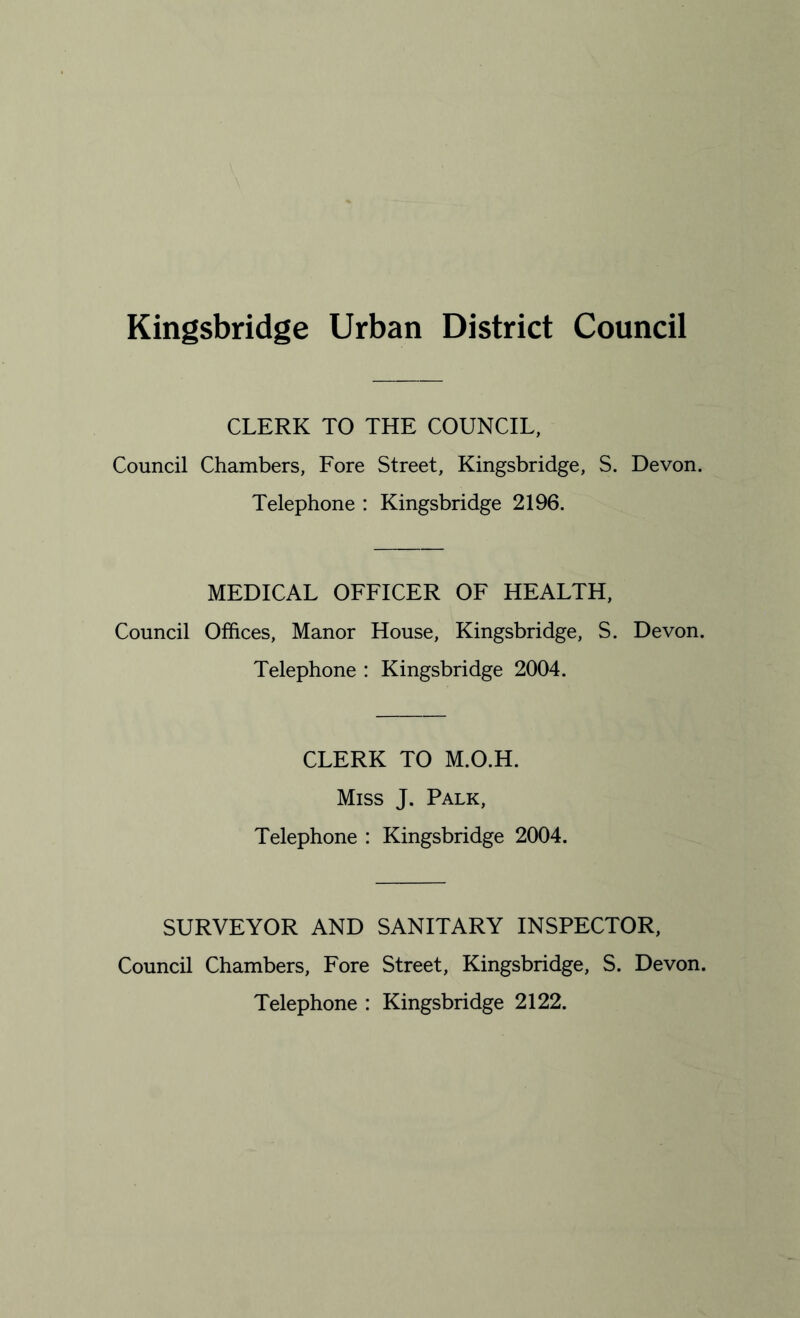 Kingsbridge Urban District Council CLERK TO THE COUNCIL, Council Chambers, Fore Street, Kingsbridge, S. Devon. Telephone : Kingsbridge 2196. MEDICAL OFFICER OF HEALTH, Council Offices, Manor House, Kingsbridge, S. Devon. Telephone : Kingsbridge 2004. CLERK TO M.O.H. Miss J. Palk, Telephone : Kingsbridge 2004. SURVEYOR AND SANITARY INSPECTOR, Council Chambers, Fore Street, Kingsbridge, S. Devon. Telephone : Kingsbridge 2122.
