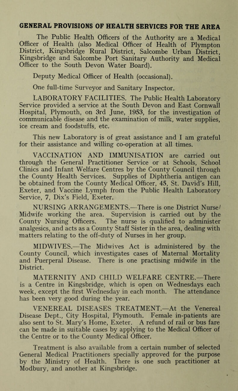 GENERAL PROVISIONS OF HEALTH SERVICES FOR THE AREA The Public Health Officers of the Authority are a Medical Officer of Health (also Medical Officer of Health of Plympton District, Kingsbridge Rural District, Salcombe Urban District, Kingsbridge and Salcombe Port Sanitary Authority and Medical Officer to the South Devon Water Board). Deputy Medical Officer of Health (occasional). One full-time Surveyor and Sanitary Inspector. LABORATORY FACILITIES. The Public Health Laboratory Service provided a service at the South Devon and East Cornwall Hospital, Plymouth, on 3rd June, 1953, for the investigation of communicable disease and the examination of milk, water supplies, ice cream and foodstuffs, etc. This new Laboratory is of great assistance and I am grateful for their assistance and willing co-operation at all times. VACCINATION AND IMMUNISATION are carried out through the General Practitioner Service or at Schools, School Clinics and Infant Welfare Centres by the County Council through the County Health Services. Supplies of Diphtheria antigen can be obtained from the County Medical Officer, 45, St. David’s Hill, Exeter, and Vaccine Lymph from the Public Health Laboratory Service, 7, Dix’s Field, Exeter. NURSING ARRANGEMENTS.—There is one District Nurse/ Midwife working the area. Supervision is carried out by the County Nursing Officers. The nurse is qualified to administer analgesics, and acts as a County Staff Sister in the area, dealing with matters relating to the off-duty of Nurses in her group. MIDWIVES.—The Midwives Act is administered by the County Council, which investigates cases of Maternal Mortality and Puerperal Disease. There is one practising midwife in the District. MATERNITY AND CHILD WELFARE CENTRE.—There is a Centre in Kingsbridge, which is open on Wednesdays each week, except the first Wednesday in each month. The attendance has been very good during the year. VENEREAL DISEASES TREATMENT.—At the Venereal Disease Dept., City Hospital, Plymouth. Female in-patients are also sent to St. Mary’s Home, Exeter. A refund of rail or bus fare can be made in suitable cases by applying to the Medical Officer of the Centre or to the County Medical Officer. Treatment is also available from a certain number of selected General Medical Practitioners specially approved for the purpose by the Ministry of Health. There is one such practitioner at Modbury, and another at Kingsbridge.