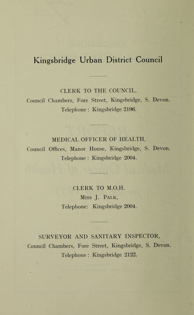 Kingsbridge Urban District Council CLERK TO THE COUNCIL, Council Chambers, Fore Street, Kingsbridge, S. Devon. Telephone : Kingsbridge 2196. MEDICAL OFFICER OF HEALTH, Council Offices, Manor House, Kingsbridge, S. Devon. Telephone : Kingsbridge 2004. CLERK TO M.O.H. Miss J. Palk, Telephone: Kingsbridge 2004. SURVEYOR AND SANITARY INSPECTOR, Council Chambers, Fore Street, Kingsbridge, S. Devon. Telephone : Kingsbridge 2122.