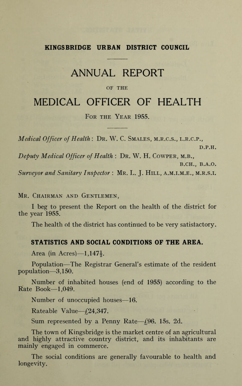 ANNUAL REPORT OF THE MEDICAL OFFICER OF HEALTH For the Year 1955. Medical Officer of Health : Dr. W. C. Shales, m.r.c.s., l.r.c.p., D.P.H. Deputy Medical Officer of Health : Dr. W. H. Cowper, m.b., B.CH., B.A.O. Surveyor and Sanitary Inspector : Mr. L. J. Hill, a.m.i.m.e., m.r.s.i. Mr. Chairman and Gentlemen, I beg to present the Report on the health of the district for the year 1955. The health of the district has continued to be very satisfactory. STATISTICS AND SOCIAL CONDITIONS OF THE AREA. Area (in Acres)—1,147J. Population—The Registrar General’s estimate of the resident population—3,150. Number of inhabited houses (end of 1955) according to the Rate Book—1,049. Number of unoccupied houses—16. Rateable Value—£24,347. Sum represented by a Penny Rate—£96. 15s. 2d. The town of Kingsbridge is the market centre of an agricultural and highly attractive country district, and its inhabitants are mainly engaged in commerce. The social conditions are generally favourable to health and longevity.