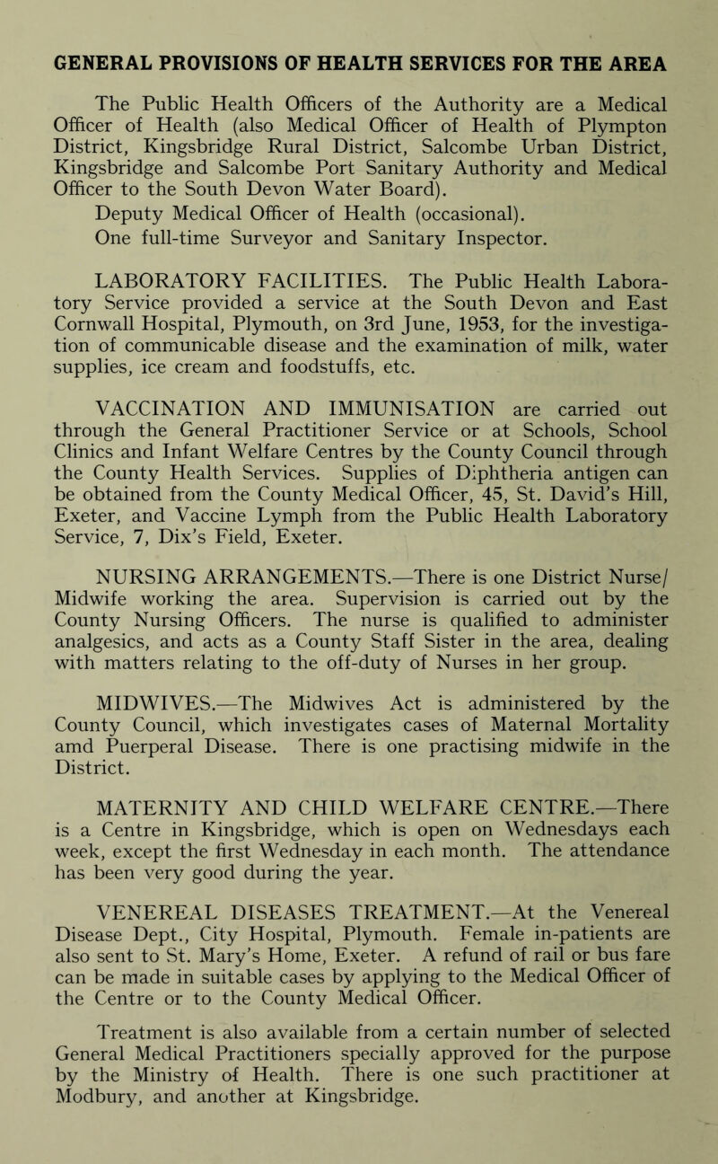 GENERAL PROVISIONS OF HEALTH SERVICES FOR THE AREA The Public Health Officers of the Authority are a Medical Officer of Health (also Medical Officer of Health of Plympton District, Kingsbridge Rural District, Salcombe Urban District, Kingsbridge and Salcombe Port Sanitary Authority and Medical Officer to the South Devon Water Board). Deputy Medical Officer of Health (occasional). One full-time Surveyor and Sanitary Inspector. LABORATORY FACILITIES. The Public Health Labora¬ tory Service provided a service at the South Devon and East Cornwall Hospital, Plymouth, on 3rd June, 1953, for the investiga¬ tion of communicable disease and the examination of milk, water supplies, ice cream and foodstuffs, etc. VACCINATION AND IMMUNISATION are carried out through the General Practitioner Service or at Schools, School Clinics and Infant Welfare Centres by the County Council through the County Health Services. Supplies of Diphtheria antigen can be obtained from the County Medical Officer, 45, St. David’s Hill, Exeter, and Vaccine Lymph from the Public Health Laboratory Service, 7, Dix’s Eield, Exeter. NURSING ARRANGEMENTS.—There is one District Nurse/ Midwife working the area. Supervision is carried out by the County Nursing Officers. The nurse is qualified to administer analgesics, and acts as a County Staff Sister in the area, dealing with matters relating to the off-duty of Nurses in her group. MIDWIVES.—The Midwives Act is administered by the County Council, which investigates cases of Maternal Mortality amd Puerperal Disease. There is one practising midwife in the District. MATERNITY AND CHILD WELEARE CENTRE.—There is a Centre in Kingsbridge, which is open on Wednesdays each week, except the first Wednesday in each month. The attendance has been very good during the year. VENEREAL DISEASES TREATMENT.—At the Venereal Disease Dept., City Hospital, Plymouth. Eemale in-patients are also sent to St. Mary’s Home, Exeter. A refund of rail or bus fare can be made in suitable cases by applying to the Medical Officer of the Centre or to the County Medical Officer. Treatment is also available from a certain number of selected General Medical Practitioners specially approved for the purpose by the Ministry of Health. There is one such practitioner at Modbury, and another at Kingsbridge.