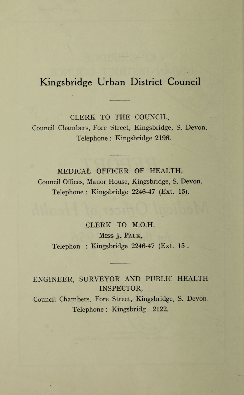 Kingsbridge Urban District Council CLERK TO THE COUNCIL, Council Chambers, Fore Street, Kingsbridge, S. Devon. Telephone : Kingsbridge 2196. MEDICAL OFFICER OF HEALTH, Council Offices, Manor House, Kingsbridge, S. Devon. Telephone : Kingsbridge 2246-47 (Ext. 15). CLERK TO M.O.H. Miss j. Palk„ Telephon : Kingsbridge 2246-47 (Ext. 15 . ENGINEER, SURVEYOR AND PUBLIC HEALTH INSPECTOR, Council Chambers, Fore Street, Kingsbridge, S. Devon Telephone: Kingsbridg 2122.