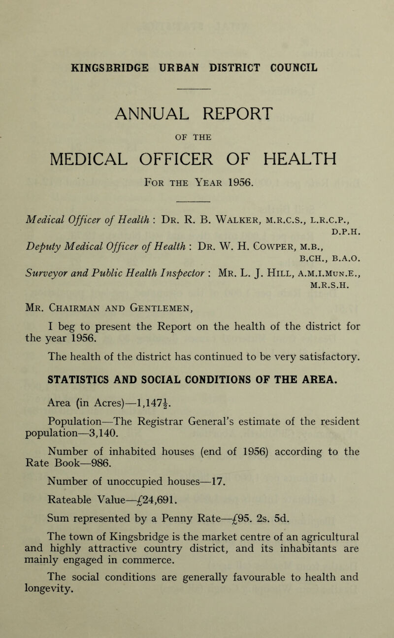 ANNUAL REPORT OF THE MEDICAL OFFICER OF HEALTH For the Year 1956. Medical Officer of Health : Dr. R. B. Walker, m.r.c.s., l.r.c.p., D.P.H. Deputy Medical Officer of Health : Dr. W. H. Cowper, m.b., B.CH., B.A.O. Surveyor and Public Health Inspector : Mr. L. J. Hill, a.m.i.mun.e., M.R.S.H. Mr. Chairman and Gentlemen, I beg to present the Report on the health of the district for the year 1956. The health of the district has continued to be very satisfactory. STATISTICS AND SOCIAL CONDITIONS OF THE AREA. Area (in Acres)—1,147J. Population—The Registrar General’s estimate of the resident population—3,140. Number of inhabited houses (end of 1956) according to the Rate Book—986. Number of unoccupied houses—17. Rateable Value—£24,691. Sum represented by a Penny Rate—£95. 2s. 5d. The town of Kingsbridge is the market centre of an agricultural and highly attractive country district, and its inhabitants are mainly engaged in commerce. The social conditions are generally favourable to health and longevity.