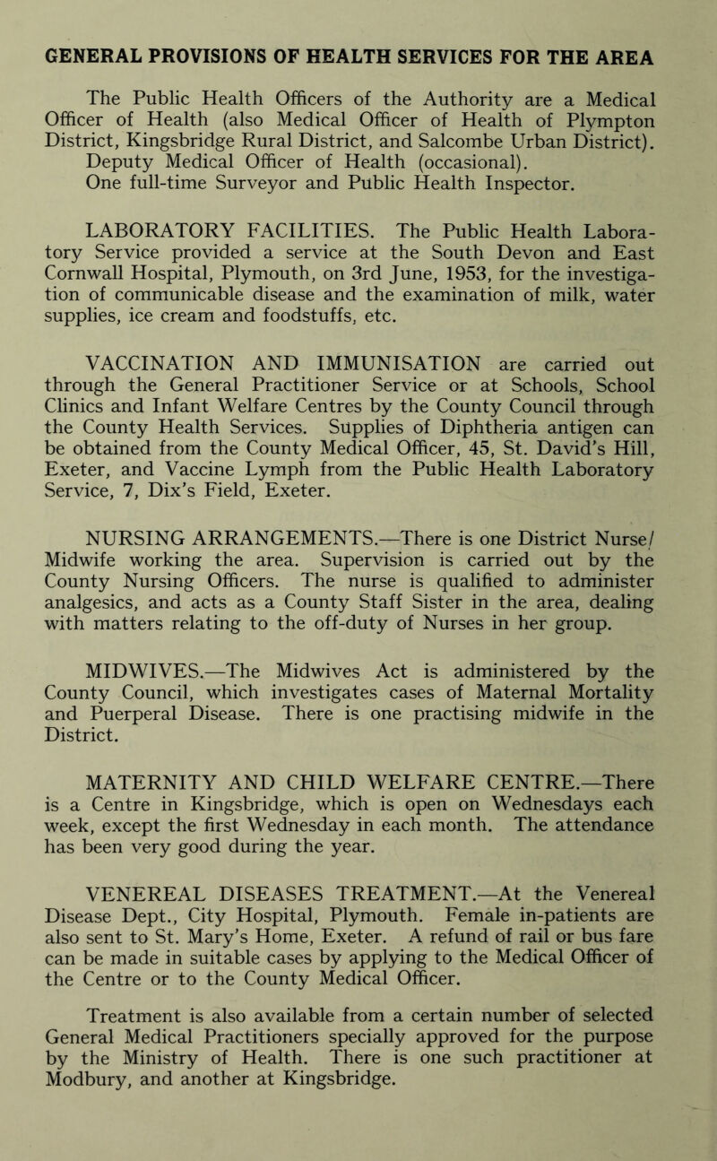 GENERAL PROVISIONS OF HEALTH SERVICES FOR THE AREA The Public Health Officers of the Authority are a Medical Officer of Health (also Medical Officer of Health of Plympton District, Kingsbridge Rural District, and Salcombe Urban District). Deputy Medical Officer of Health (occasional). One full-time Surveyor and Public Health Inspector. LABORATORY FACILITIES. The Public Health Labora¬ tory Service provided a service at the South Devon and East Cornwall Hospital, Plymouth, on 3rd June, 1953, for the investiga¬ tion of communicable disease and the examination of milk, water supplies, ice cream and foodstuffs, etc. VACCINATION AND IMMUNISATION are carried out through the General Practitioner Service or at Schools, School Clinics and Infant Welfare Centres by the County Council through the County Health Services. Supplies of Diphtheria antigen can be obtained from the County Medical Officer, 45, St. David’s Hill, Exeter, and Vaccine Lymph from the Public Health Laboratory Service, 7, Dix’s Field, Exeter. NURSING ARRANGEMENTS.—There is one District Nurse,/ Midwife working the area. Supervision is carried out by the County Nursing Officers. The nurse is qualified to administer analgesics, and acts as a County Staff Sister in the area, dealing with matters relating to the off-duty of Nurses in her group. MIDWIVES.—The Midwives Act is administered by the County Council, which investigates cases of Maternal Mortality and Puerperal Disease. There is one practising midwife in the District. MATERNITY AND CHILD WELFARE CENTRE.—There is a Centre in Kingsbridge, which is open on Wednesdays each week, except the first Wednesday in each month. The attendance has been very good during the year. VENEREAL DISEASES TREATMENT.—At the Venereal Disease Dept., City Hospital, Plymouth. Female in-patients are also sent to St. Mary’s Home, Exeter. A refund of rail or bus fare can be made in suitable cases by applying to the Medical Officer of the Centre or to the County Medical Officer. Treatment is also available from a certain number of selected General Medical Practitioners specially approved for the purpose by the Ministry of Health. There is one such practitioner at Modbury, and another at Kingsbridge.
