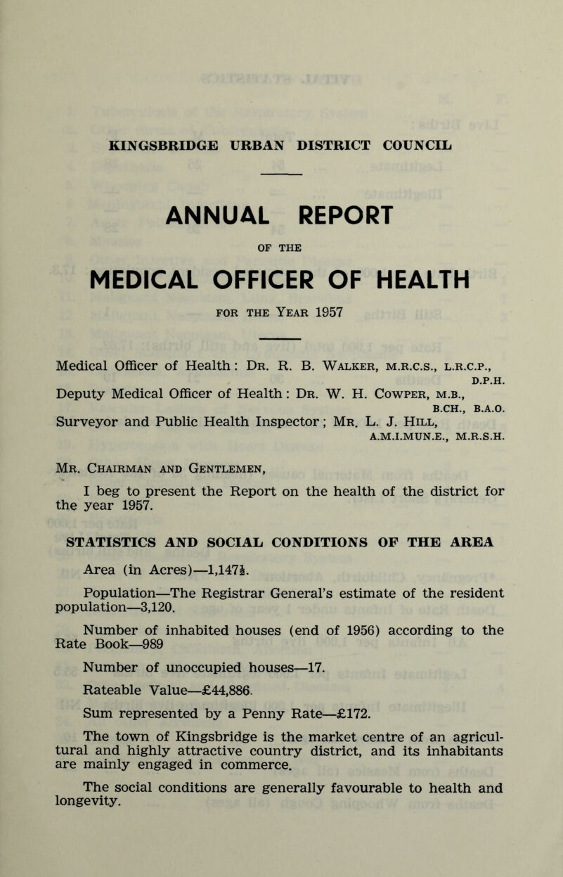 ANNUAL REPORT OF THE MEDICAL OFFICER OF HEALTH for the Year 1957 Medical Officer of Health: Dr. R. B. Walker, m.r.c.s., l.r.c.p., d.p.h. Deputy Medical Officer of Health: Dr. W. H. Cowper, m.b., b.ch., B.A.O. Surveyor and Public Health Inspector; Mr. L. J. Hill, A.M.I.MUN.E., M.R.S.H. Mr. Chairman and Gentlemen, I beg to present the Report on the health of the district for the year 1957. STATISTICS AND SOCIAL CONDITIONS OF THE AREA Area (in Acres)—1,147£. Population—The Registrar General’s estimate of the resident population—3,120. Number of inhabited houses (end of 1956) according to the Rate Book—989 Number of unoccupied houses—17. Rateable Value—£44,886. Sum represented by a Penny Rate—£172. The town of Kingsbridge is the market centre of an agricul¬ tural and highly attractive country district, and its inhabitants are mainly engaged in commerce. The social conditions are generally favourable to health and longevity.