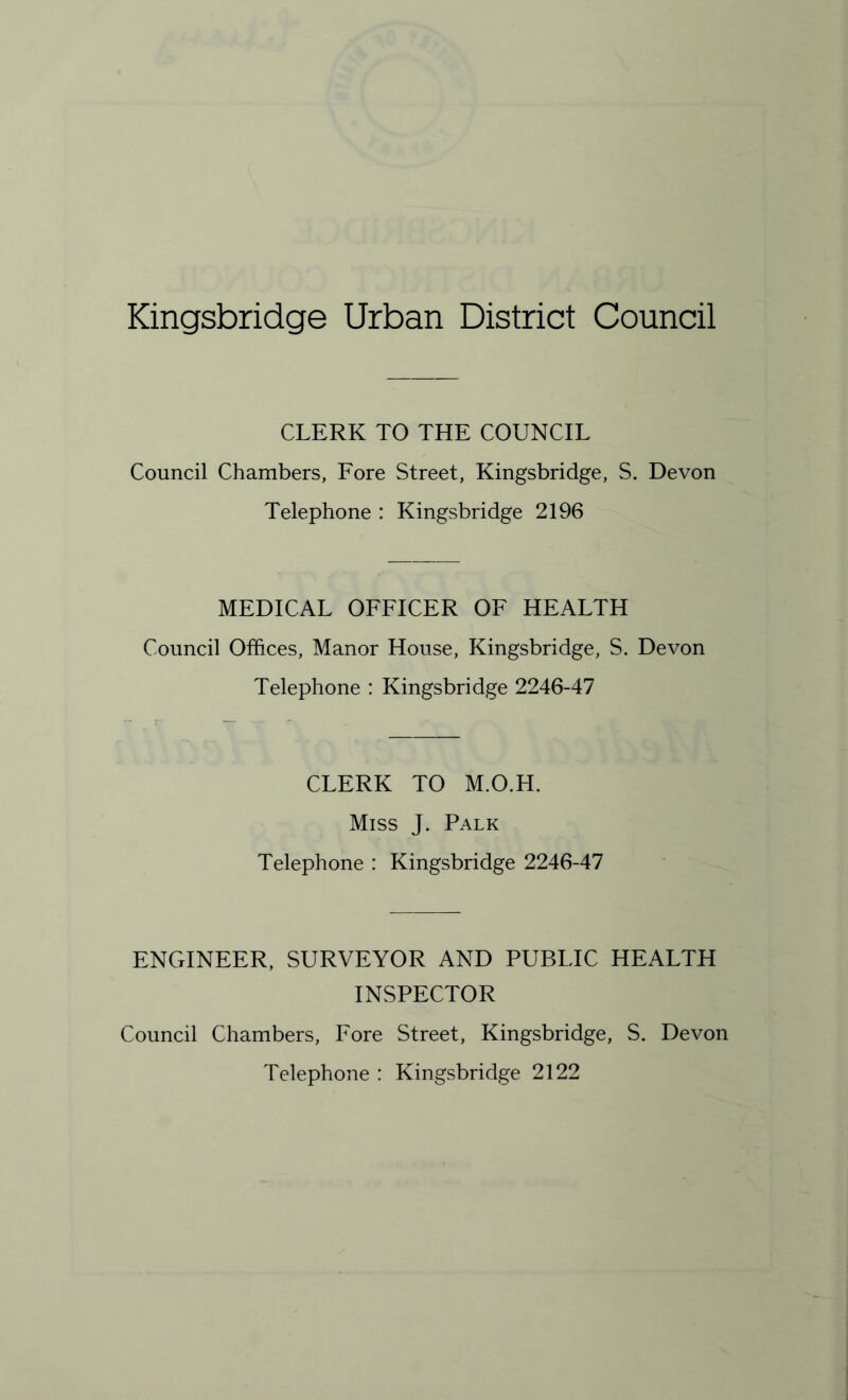 Kingsbridge Urban District Council CLERK TO THE COUNCIL Council Chambers, Fore Street, Kingsbridge, S. Devon Telephone : Kingsbridge 2196 MEDICAL OFFICER OF HEALTH Council Offices, Manor House, Kingsbridge, S. Devon Telephone : Kingsbridge 2246-47 CLERK TO M.O.H. Miss J. Palk Telephone : Kingsbridge 2246-47 ENGINEER, SURVEYOR AND PUBLIC HEALTH INSPECTOR Council Chambers, Fore Street, Kingsbridge, S. Devon Telephone : Kingsbridge 2122