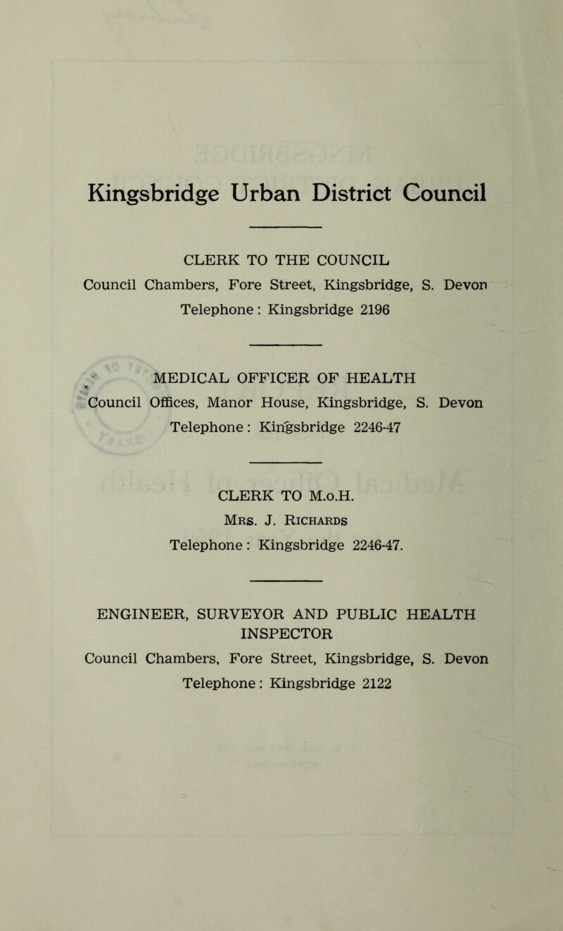 Kingsbridge Urban District Council CLERK TO THE COUNCIL Council Chambers, Fore Street, Kingsbridge, S. Devon Telephone: Kingsbridge 2196 MEDICAL OFFICER OF HEALTH Council Offices, Manor House, Kingsbridge, S. Devon Telephone: Kingsbridge 2246-47 CLERK TO M.o.H. Mrs. J. Richards Telephone: Kingsbridge 2246-47. ENGINEER, SURVEYOR AND PUBLIC HEALTH INSPECTOR Council Chambers, Fore Street, Kingsbridge, S. Devon Telephone: Kingsbridge 2122
