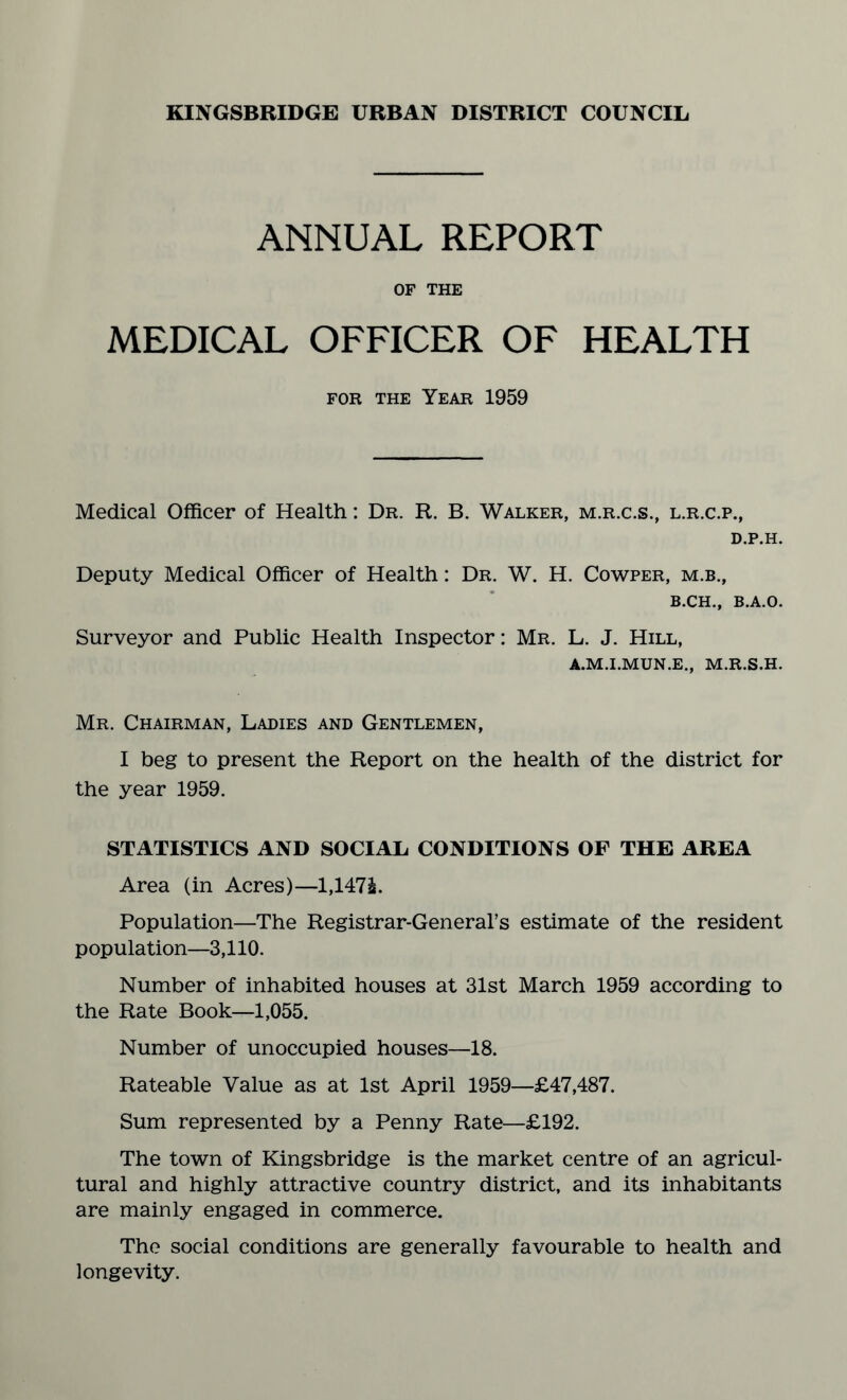 ANNUAL REPORT OF THE MEDICAL OFFICER OF HEALTH for the Year 1959 Medical Officer of Health: Dr. R. B. Walker, m.r.c.s., l.r.c.p., D.P.H. Deputy Medical Officer of Health: Dr. W. H. Cowper, m.b., B.CH., B.A.O. Surveyor and Public Health Inspector: Mr. L. J. Hill, A.M.I.MUN.E., M.R.S.H. Mr. Chairman, Ladies and Gentlemen, I beg to present the Report on the health of the district for the year 1959. STATISTICS AND SOCIAL CONDITIONS OF THE AREA Area (in Acres)—1,147£. Population—The Registrar-General’s estimate of the resident population—3,110. Number of inhabited houses at 31st March 1959 according to the Rate Book—1,055. Number of unoccupied houses—18. Rateable Value as at 1st April 1959—£47,487. Sum represented by a Penny Rate—£192. The town of Kingsbridge is the market centre of an agricul¬ tural and highly attractive country district, and its inhabitants are mainly engaged in commerce. The social conditions are generally favourable to health and longevity.