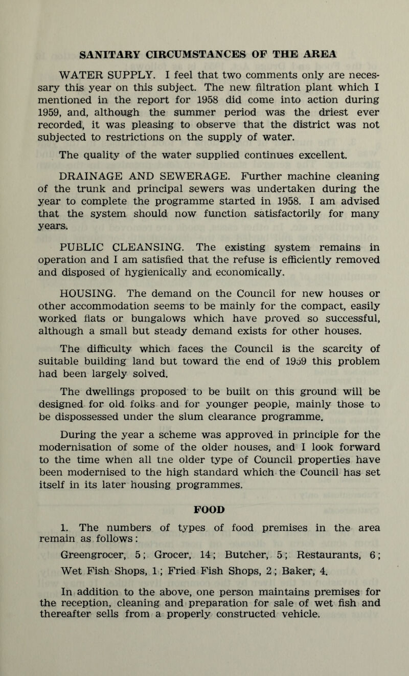 SANITARY CIRCUMSTANCES OF THE AREA WATER SUPPLY. I feel that two comments only are neces¬ sary this year on this subject. The new filtration plant which I mentioned in the report for 1958 did come into action during 1959, and, although the summer period was the driest ever recorded, it was pleasing to observe that the district was not subjected to restrictions on the supply of water. The quality of the water supplied continues excellent. DRAINAGE AND SEWERAGE. Further machine cleaning of the trunk and principal sewers was undertaken during the year to complete the programme started in 1958. I am advised that the system should now function satisfactorily for many years. PUBLIC CLEANSING. The existing system remains in operation and I am satisfied that the refuse is efficiently removed and disposed of hygienically and economically. HOUSING. The demand on the Council for new houses or other accommodation seems to be mainly for the compact, easily worked fiats or bungalows which have proved so successful, although a small but steady demand exists for other houses. The difficulty which faces the Council is the scarcity of suitable building land but toward the end of 1959 this problem had been largely solved. The dwellings proposed to be built on this ground will be designed for old folks and for younger people, mainly those to be dispossessed under the slum clearance programme. During the year a scheme was approved in principle for the modernisation of some of the older houses, and I look forward to the time when all tne older type of Council properties have been modernised to the high standard which the Council has set itself in its later housing programmes. FOOD 1. The numbers of types of food premises in the area remain as follows: Greengrocer, 5; Grocer, 14; Butcher, 5; Restaurants, 6; Wet Fish Shops, 1; Fried Fish Shops, 2; Baker, 4. In addition to the above, one person maintains premises for the reception, cleaning and preparation for sale of wet fish and thereafter sells from a properly constructed vehicle.
