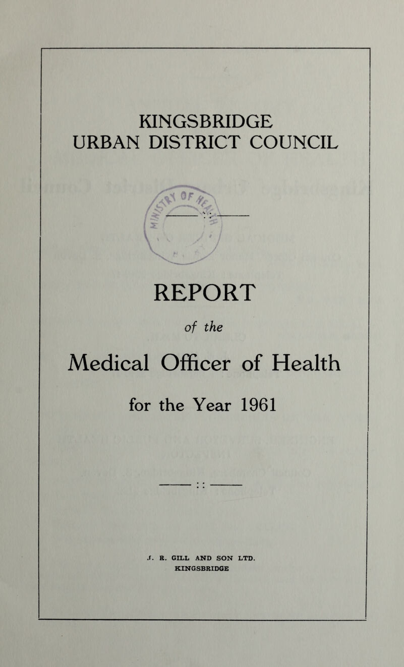 KINGSBRIDGE URBAN DISTRICT COUNCIL I v REPORT of the Medical Officer of Health for the Year 1961 J. R. GILL AND SON LTD. KINGSBRIDGE