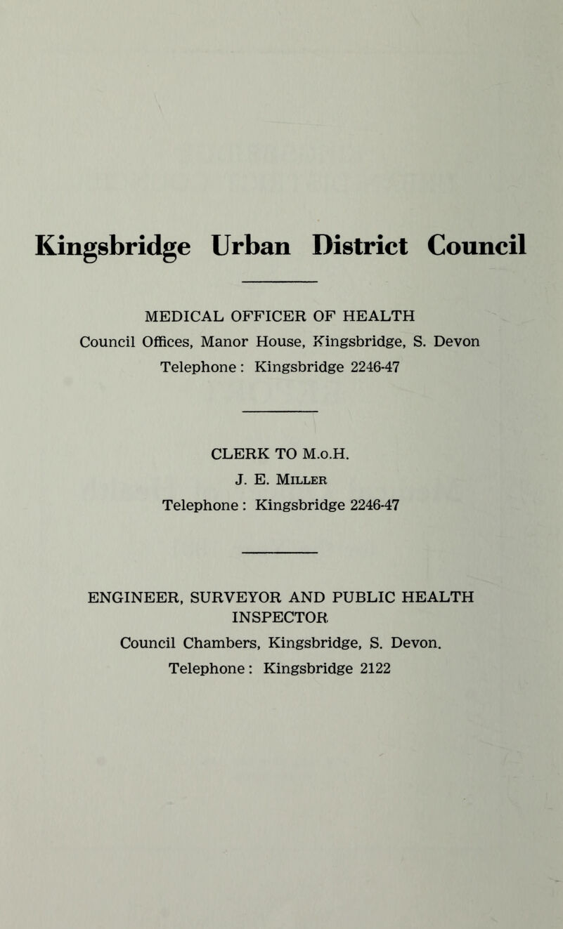 Kingsbridge Urban District Council MEDICAL OFFICER OF HEALTH Council Offices, Manor House, Kingsbridge, S. Devon Telephone: Kingsbridge 2246-47 CLERK TO M.o.H. J. E. Miller Telephone: Kingsbridge 2246-47 ENGINEER, SURVEYOR AND PUBLIC HEALTH INSPECTOR Council Chambers, Kingsbridge, S. Devon. Telephone: Kingsbridge 2122