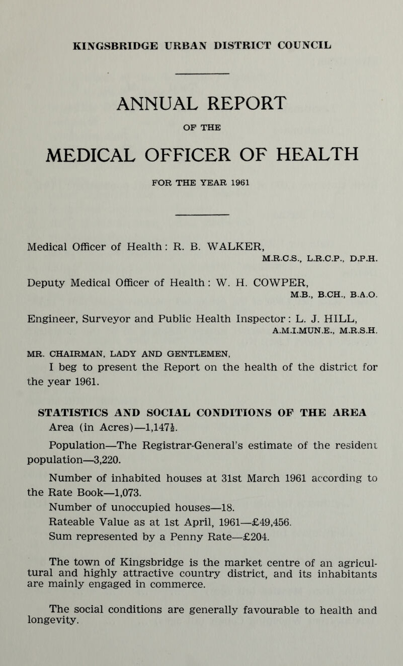 ANNUAL REPORT OF THE MEDICAL OFFICER OF HEALTH FOR THE YEAR 1961 Medical Officer of Health: R. B. WALKER, M.R.C.S., L.R.C.P., D.P.H. Deputy Medical Officer of Health: W. H. COWPER, M.B., B.CH., B.A.O. Engineer, Surveyor and Public Health Inspector: L. J. HILL, A.M.I.MUN.E., M.R.S.H. MR. CHAIRMAN, LADY AND GENTLEMEN, I beg to present the Report on the health of the district for the year 1961. STATISTICS AND SOCIAL CONDITIONS OF THE AREA Area (in Acres)—l,147i. Population—The Registrar-General’s estimate of the resident population—3,220. Number of inhabited houses at 31st March 1961 according to the Rate Book—1,073. Number of unoccupied houses—18. Rateable Value as at 1st April, 1961—£49,456. Sum represented by a Penny Rate—£204. The town of Kingsbridge is the market centre of an agricul¬ tural and highly attractive country district, and its inhabitants are mainly engaged in commerce. The social conditions are generally favourable to health and longevity.
