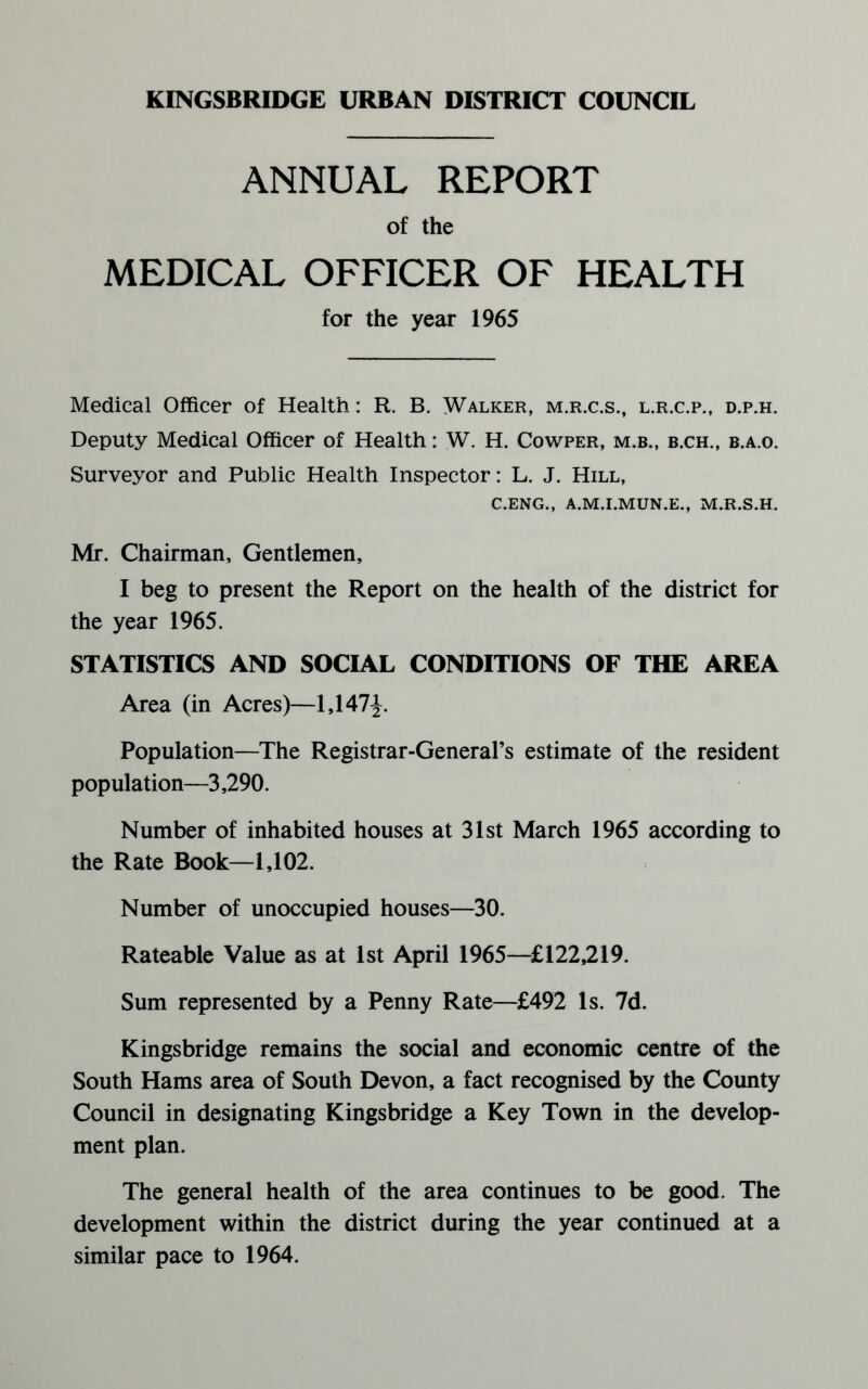 ANNUAL REPORT of the MEDICAL OFFICER OF HEALTH for the year 1965 Medical Officer of Health: R. B. Walker, m.r.c.s., l.r.c.p., d.p.h. Deputy Medical Officer of Health: W. H. Cowper, m.b., b.ch., b.a.o. Surveyor and Public Health Inspector: L. J. Hill, C.ENG., A.M.I.MUN.E., M.R.S.H. Mr. Chairman, Gentlemen, I beg to present the Report on the health of the district for the year 1965. STATISTICS AND SOCIAL CONDITIONS OF THE AREA Area (in Acres)—1,147J. Population—The Registrar-General’s estimate of the resident population—3,290. Number of inhabited houses at 31st March 1965 according to the Rate Book—1,102. Number of unoccupied houses—30. Rateable Value as at 1st April 1965—£122,219. Sum represented by a Penny Rate—£492 Is. 7d. Kingsbridge remains the social and economic centre of the South Hams area of South Devon, a fact recognised by the County Council in designating Kingsbridge a Key Town in the develop¬ ment plan. The general health of the area continues to be good. The development within the district during the year continued at a similar pace to 1964.