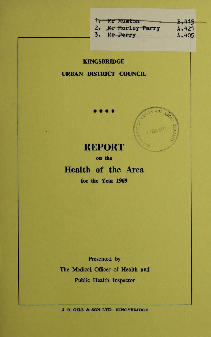 -B-^45 A. 421 A. 405 1'—Mr Mm loir—- 2. J43P-Mori:ey Parry 3. Mr--Ponpy— KINGSBRIDGE URBAN DISTRICT COUNCIL • • • • REPORT on the Health of the Area for the Year 1969 Presented by The Medical Officer of Health and Public Health Inspector J. R. GILL & SON LTD., KINGSBRIDGE