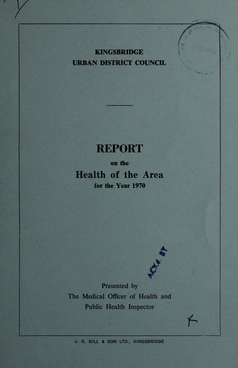KINGSBRIDGE URBAN DISTRICT COUNCIL REPORT on the Health of the Area for the Year 1970 Presented by The Medical Officer of Health and Public Health Inspector f- J. R. GILL & SON LTD., KINGSBRIDGE