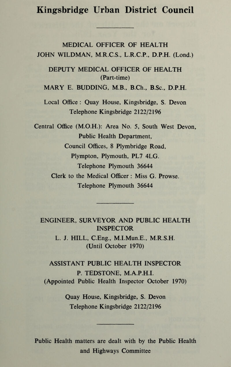 Kingsbridge Urban District Council MEDICAL OFFICER OF HEALTH JOHN WILDMAN, M.R.C.S., L.R.C.P., D.P.H. (Lond.) DEPUTY MEDICAL OFFICER OF HEALTH (Part-time) MARY E. BUDDING, M.B., B.Ch., B.Sc., D.P.H. Local Office : Quay House, Kingsbridge, S. Devon Telephone Kingsbridge 2122/2196 Central Office (M.O.H.): Area No. 5, South West Devon, Public Health Department, Council Offices, 8 Plymbridge Road, Plympton, Plymouth, PL7 4LG. Telephone Plymouth 36644 Clerk to the Medical Officer: Miss G. Prowse. Telephone Plymouth 36644 ENGINEER, SURVEYOR AND PUBLIC HEALTH INSPECTOR L. J. HILL, C.Eng., M.I.Mun.E., M.R.S.H. (Until October 1970) ASSISTANT PUBLIC HEALTH INSPECTOR P. TEDSTONE, M.A.P.H.I. (Appointed Public Health Inspector October 1970) Quay House, Kingsbridge, S. Devon Telephone Kingsbridge 2122/2196 Public Health matters are dealt with by the Public Health and Highways Committee