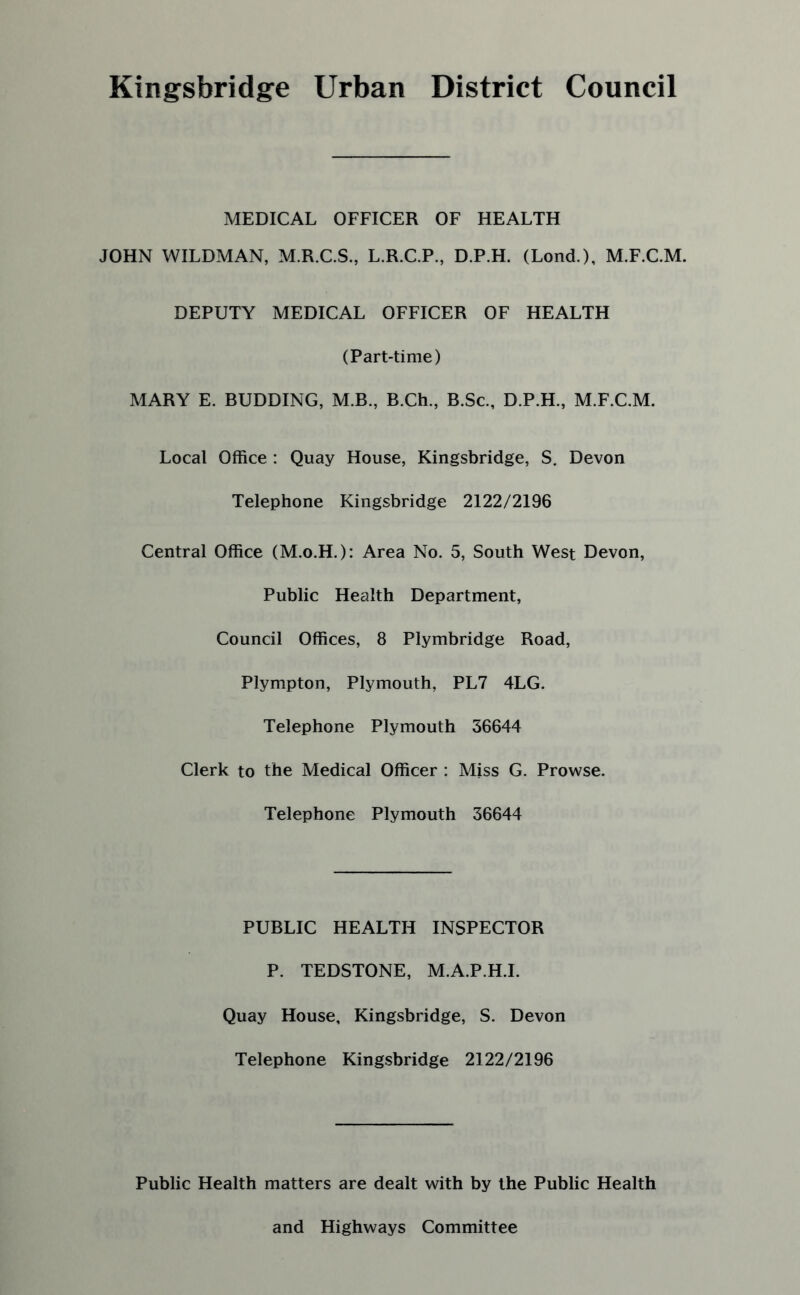 Kingsbridge Urban District Council MEDICAL OFFICER OF HEALTH JOHN WILDMAN, M.R.C.S., L.R.C.P., D.P.H. (Lond.), M.F.C.M. DEPUTY MEDICAL OFFICER OF HEALTH (Part-time) MARY E. BUDDING, M.B., B.Ch., B.Sc., D.P.H., M.F.C.M. Local Office : Quay House, Kingsbridge, S. Devon Telephone Kingsbridge 2122/2196 Central Office (M.o.H.): Area No. 5, South West Devon, Public Health Department, Council Offices, 8 Plymbridge Road, Plympton, Plymouth, PL7 4LG. Telephone Plymouth 36644 Clerk to the Medical Officer : Miss G. Prowse. Telephone Plymouth 36644 PUBLIC HEALTH INSPECTOR P. TEDSTONE, M.A.P.H.I. Quay House, Kingsbridge, S. Devon Telephone Kingsbridge 2122/2196 Public Health matters are dealt with by the Public Health and Highways Committee