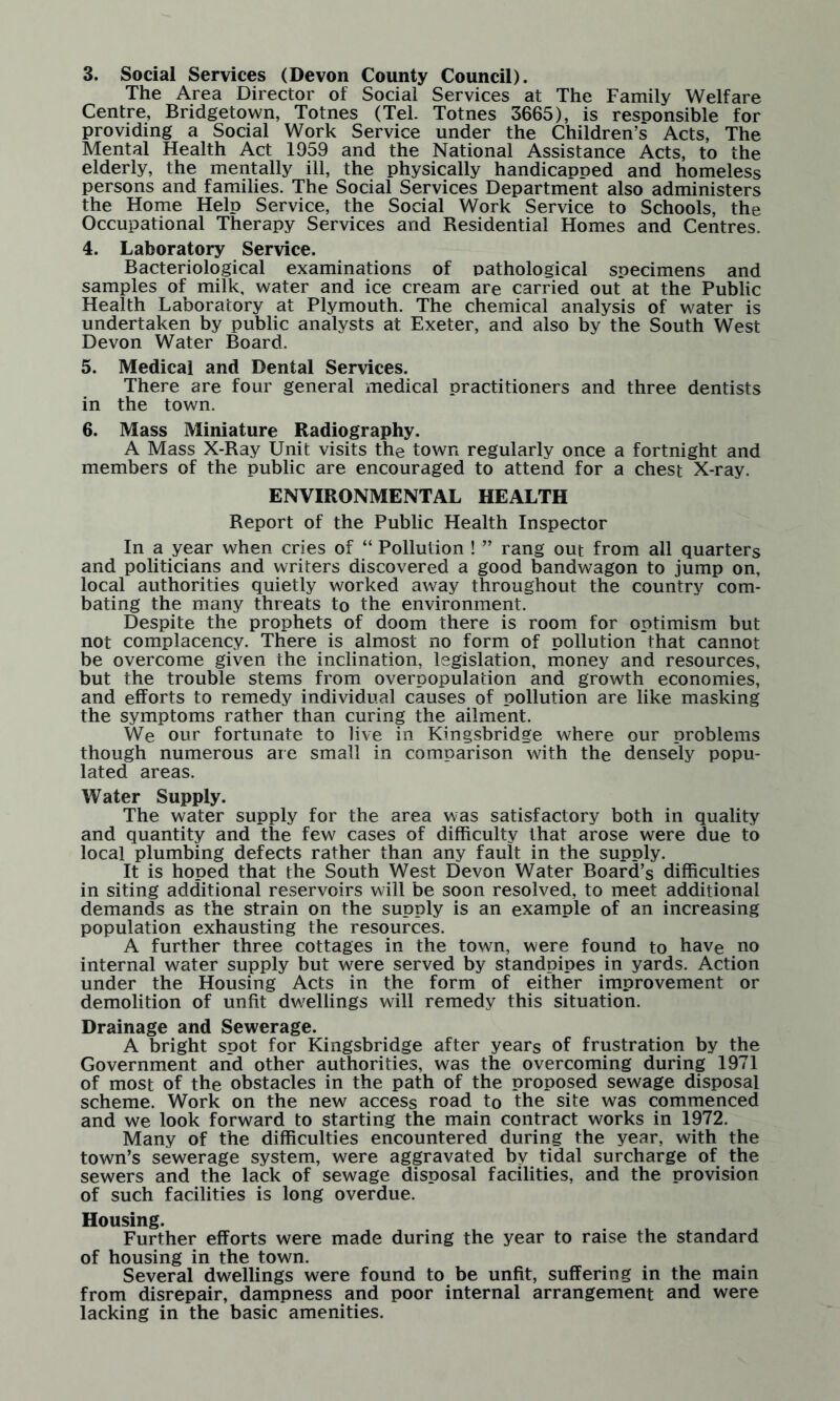 3. Social Services (Devon County Council). The Area Director of Social Services at The Family Welfare Centre, Bridgetown, Totnes (Tel. Totnes 3665), is resoonsible for providing a Social Work Service under the Children’s Acts, The Mental Health Act 1959 and the National Assistance Acts, to the elderly, the mentally ill, the physically handicanoed and homeless persons and families. The Social Services Department also administers the Home Help Service, the Social Work Service to Schools, the Occupational Therapy Services and Residential Homes and Centres. 4. Laboratory Service. Bacteriological examinations of pathological specimens and samples of milk, water and ice cream are carried out at the Public Health Laboratory at Plymouth. The chemical analysis of water is undertaken by public analysts at Exeter, and also by the South West Devon Water Board. 5. Medical and Dental Services. There are four general medical practitioners and three dentists in the town. 6. Mass Miniature Radiography. A Mass X-Ray Unit visits the town regularly once a fortnight and members of the public are encouraged to attend for a chest X-ray. ENVIRONMENTAL HEALTH Report of the Public Health Inspector In a year when cries of “ Pollution ! ” rang out from all quarters and politicians and writers discovered a good bandwagon to jump on, local authorities quietly worked away throughout the country com¬ bating the many threats to the environment. Despite the prophets of doom there is room for optimism but not complacency. There is almost no form of pollution that cannot be overcome given the inclination, legislation, money and resources, but the trouble stems from overpopulation and growth economies, and efforts to remedy individual causes of pollution are like masking the symptoms rather than curing the ailment. We our fortunate to live in Kingsbridge where our problems though numerous are small in comparison with the densely popu¬ lated areas. Water Supply. The water supply for the area was satisfactory both in quality and quantity and the few cases of difficulty that arose were due to local plumbing defects rather than any fault in the supply. It is hoped that the South West Devon Water Board’s difficulties in siting additional reservoirs will be soon resolved, to meet additional demands as the strain on the supply is an example of an increasing population exhausting the resources. A further three cottages in the town, were found to have no internal water supply but were served by standpipes in yards. Action under the Housing Acts in the form of either improvement or demolition of unfit dwellings will remedy this situation. Drainage and Sewerage. A bright spot for Kingsbridge after years of frustration by the Government and other authorities, was the overcoming during 1971 of most of the obstacles in the path of the proposed sewage disposal scheme. Work on the new access road to the site was commenced and we look forward to starting the main contract works in 1972. Many of the difficulties encountered during the year, with the town’s sewerage system, were aggravated by tidal surcharge of the sewers and the lack of sewage disposal facilities, and the provision of such facilities is long overdue. Housing. Further efforts were made during the year to raise the standard of housing in the town. Several dwellings were found to be unfit, suffering in the main from disrepair, dampness and poor internal arrangement and were lacking in the basic amenities.