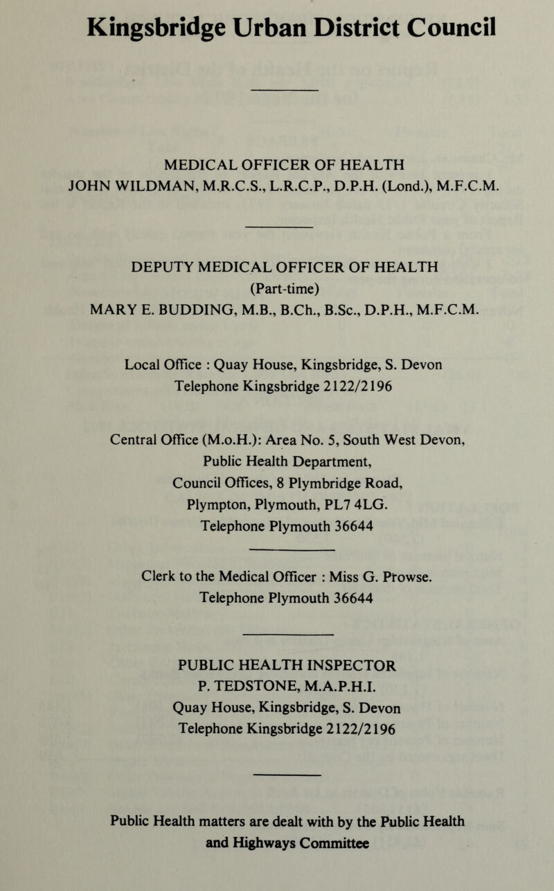 Kingsbridge Urban District Council MEDICAL OFFICER OF HEALTH JOHN WILDMAN, M.R.C.S., L.R.C.P., D.P.H. (Lond.), M.F.C.M. DEPUTY MEDIC AL OFFICER OF HEALTH (Part-time) MARY E. BUDDING, M.B., B.Ch., B.Sc., D.P.H., M.F.C.M. Local Office : Quay House, Kingsbridge, S. Devon Telephone Kingsbridge 2122/2196 Central Office (M.o.H.): Area No. 5, South West Devon, Public Health Department, Council Offices, 8 Plymbridge Road, Plympton, Plymouth, PL7 4LG. Telephone Plymouth 36644 Clerk to the Medical Officer : Miss G. Prowse. Telephone Plymouth 36644 PUBLIC HEALTH INSPECTOR P. TEDSTONE, M.A.P.H.I. Quay House, Kingsbridge, S. Devon Telephone Kingsbridge 2122/2196 Public Health matters are dealt with by the Public Health and Highways Committee