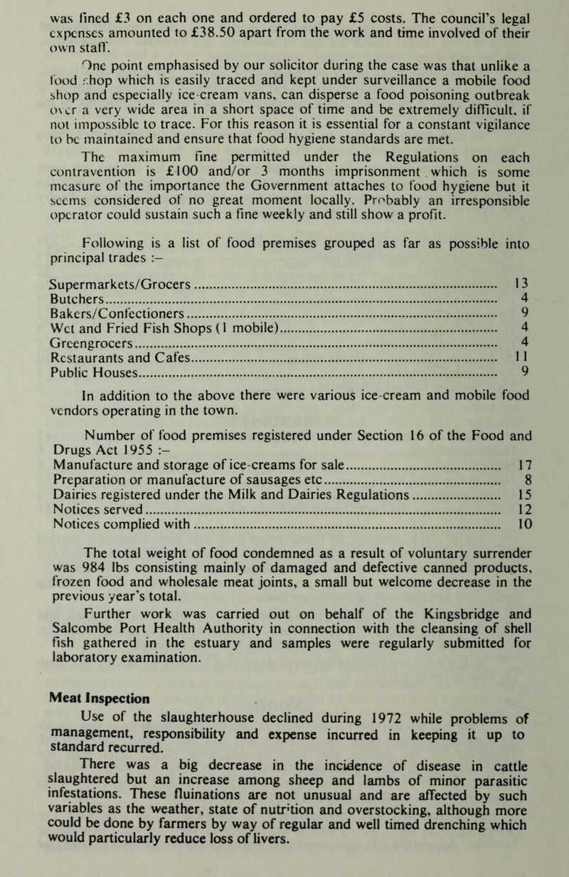 was fined £3 on each one and ordered to pay £5 costs. The council’s legal expenses amounted to £38.50 apart from the work and time involved of their own stalf. One point emphasised by our solicitor during the case was that unlike a food r.hop which is easily traced and kept under surveillance a mobile food shop and especially ice-cream vans, can disperse a food poisoning outbreak over a very wide area in a short space of time and be extremely difficult, if not impossible to trace. For this reason it is essential for a constant vigilance to be maintained and ensure that food hygiene standards are met. The maximum fine permitted under the Regulations on each contravention is £100 and/or 3 months imprisonment which is some measure of the importance the Government attaches to food hygiene but it seems considered of no great moment locally. Probably an irresponsible operator could sustain such a fine weekly and still show a profit. Following is a list of food premises grouped as far as possible into principal trades Supermarkets/Grocers. 13 Butchers. 4 Bakers/Confectioners. 9 Wet and Fried Fish Shops (1 mobile). 4 Greengrocers. 4 Restaurants and Cafes. 11 Public Houses. 9 In addition to the above there were various ice-cream and mobile food vendors operating in the town. Number of food premises registered under Section 16 of the Food and Drugs Act 1955 Manufacture and storage of ice-creams for sale. 17 Preparation or manufacture of sausages etc. 8 Dairies registered under the Milk and Dairies Regulations. 15 Notices served. 12 Notices complied with. 10 The total weight of food condemned as a result of voluntary surrender was 984 lbs consisting mainly of damaged and defective canned products, frozen food and wholesale meat joints, a small but welcome decrease in the previous year's total. Further work was carried out on behalf of the Kingsbridge and Salcombe Port Health Authority in connection with the cleansing of shell fish gathered in the estuary and samples were regularly submitted for laboratory examination. Meat Inspection Use of the slaughterhouse declined during 1972 while problems of management, responsibility and expense incurred in keeping it up to standard recurred. There was a big decrease in the incidence of disease in cattle slaughtered but an increase among sheep and lambs of minor parasitic infestations. These fluinations are not unusual and are affected by such variables as the weather, state of nutrition and overstocking, although more could be done by farmers by way of regular and well timed drenching which would particularly reduce loss of livers.