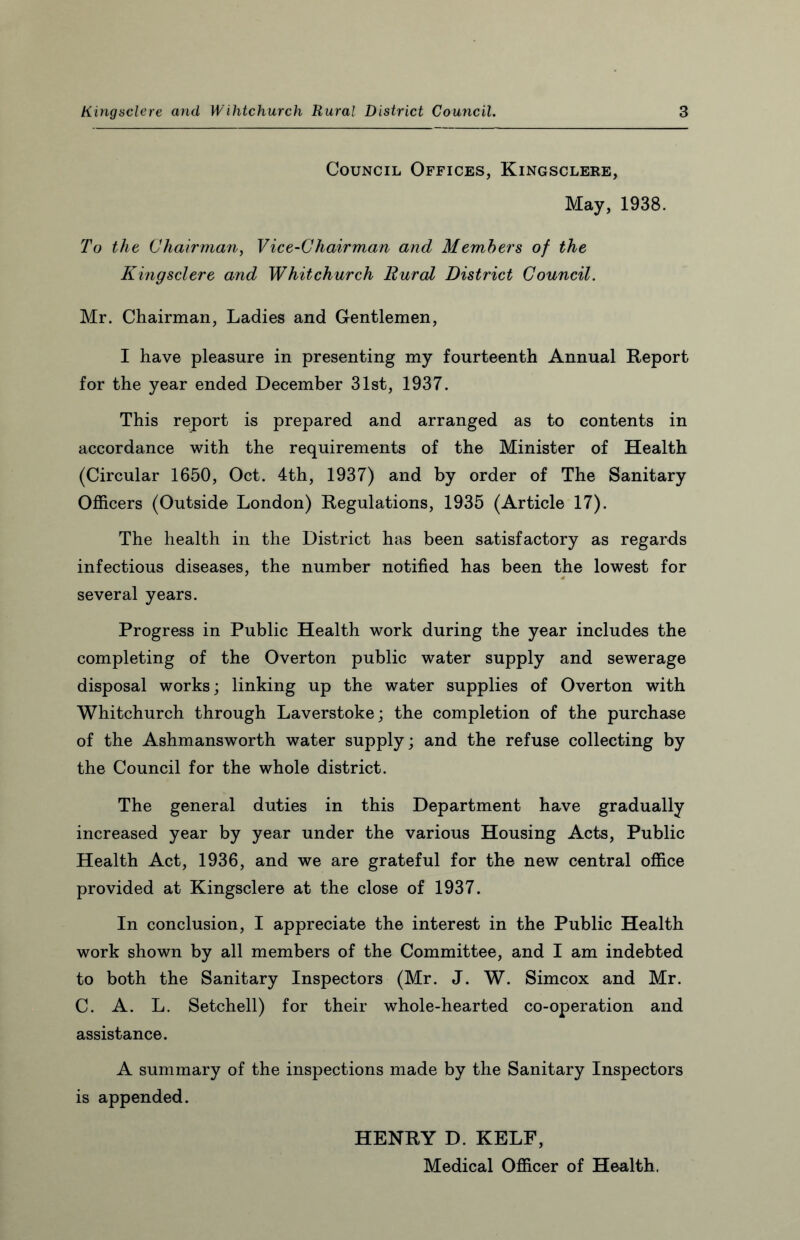 Council Offices, Kingsclere, May, 1938. To the Chairman, Vice-Chairman and Members of the Kingsclere and Whitchurch Rural District Council. Mr. Chairman, Ladies and Gentlemen, I have pleasure in presenting my fourteenth Annual Report for the year ended December 31st, 1937. This report is prepared and arranged as to contents in accordance with the requirements of the Minister of Health (Circular 1650, Oct. 4th, 1937) and by order of The Sanitary Officers (Outside London) Regulations, 1935 (Article 17). The health in the District has been satisfactory as regards infectious diseases, the number notified has been the lowest for several years. Progress in Public Health work during the year includes the completing of the Overton public water supply and sewerage disposal works; linking up the water supplies of Overton with Whitchurch through Laverstoke; the completion of the purchase of the Ashmansworth water supply; and the refuse collecting by the Council for the whole district. The general duties in this Department have gradually increased year by year under the various Housing Acts, Public Health Act, 1936, and we are grateful for the new central office provided at Kingsclere at the close of 1937. In conclusion, I appreciate the interest in the Public Health work shown by all members of the Committee, and I am indebted to both the Sanitary Inspectors (Mr. J. W. Simcox and Mr. C. A. L. Setchell) for their whole-hearted co-operation and assistance. A summary of the inspections made by the Sanitary Inspectors is appended. HENRY D. KELF, Medical Officer of Health.