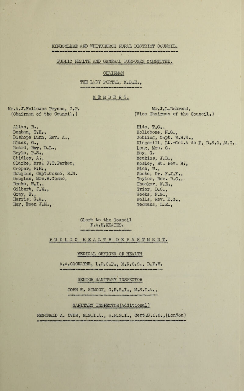 PUBLIC HEALTH AND GENERAL PURPOSES COMMITTEE. CHAIRMAN THE LADY PORTAL, M.B.E.,. M E M B E R S. Mr .A. J.Fellowes Prynne, J.P. Mr.T.L.Behrend, (Chairman of the Council.) (Vice Chairman of the Council.) Allan, R., Benham, T.H.-, Bishope Lunn, Rev, A., Black, G., Board, Rev. D.L., Boyle, P.S*, Chidley, A., Clarke, Mrs* J.T.Parker, Cooper, R*H*, Douglas, Capt .Cosmo, R.N Douglas, Mrs.H.Cosmo, Drake, W.I., Gilbert, J.W., Gray, E,, Harris, G.A., Hay, Ewen J.M., Hide, T.G., Hollebone, N*G., Jobling, Capt. W.H.W., Kingsmill, Lt.-Col.A de Long, Mrs. G. May, G. Meakins, J.B., Mosley, Rt. Rev. H** Rich, W., Rooke, Dr. F.J.F., Taylor, Rev. B.C., Theaker, W.E., Trier, D.C., Weeks, F.G., Wells, Rev. E.G., Yeomans, L.E., P, D.S.O.,M,C. Clerk to tho Council F.A.H.KEATES. PUBLIC HEALTH DEPARTMENT. MEDICAL OFFICER OF HEALTH A. A. COCKAYNE, L.R.C.P., M.R.C.S., D.P*H. SENIOR SANITARY INSPECTOR JOHN W. SIMCOX, C.R.S.I., M.S.I.A., SANITARY INSPECTOR (Addit ional) REGINALD A. OVER, M.S.I.A., A.R.S.I., Cert.S.I.B.,(London)