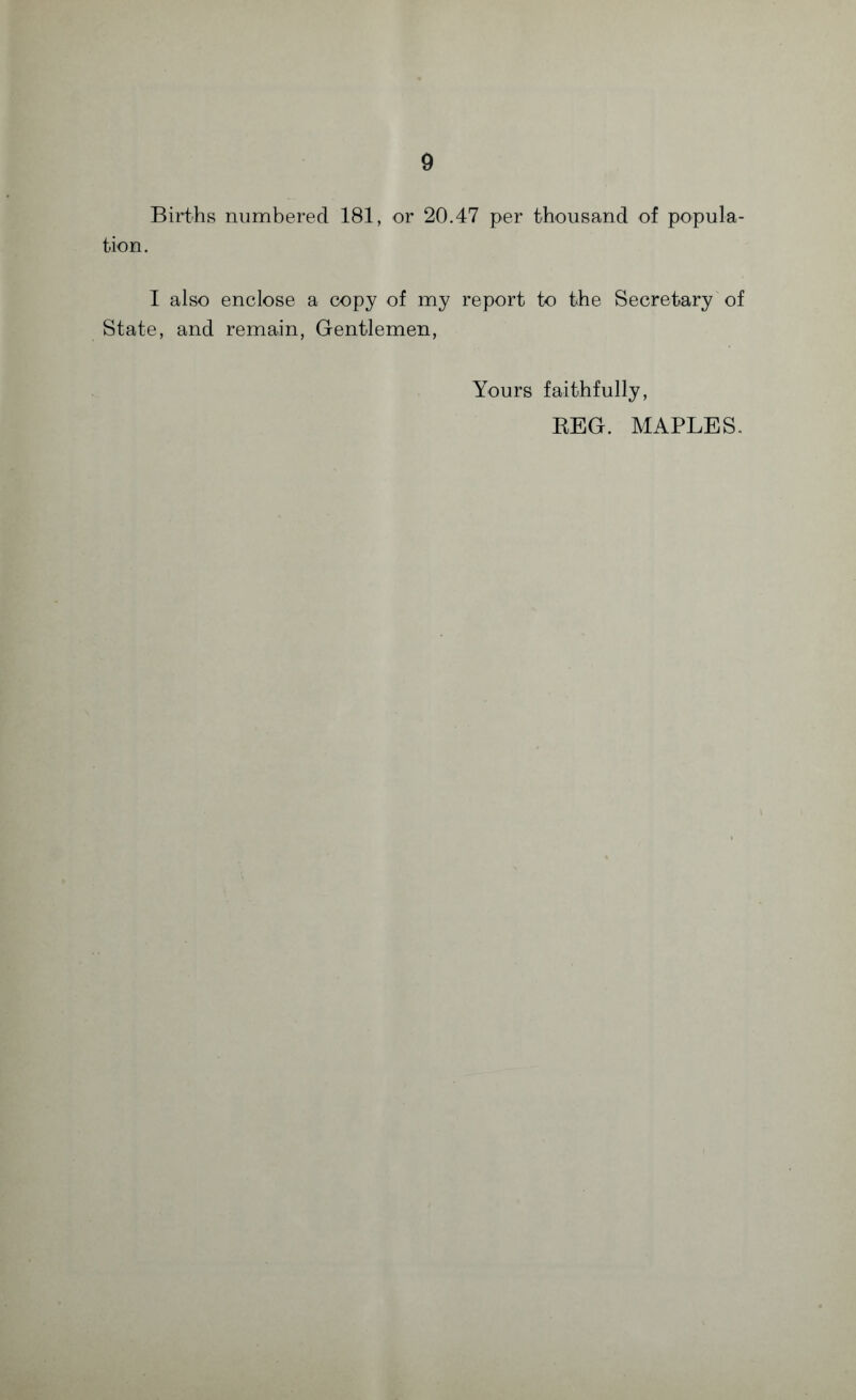 Births numbered 181, or 20.47 per thousand of popula¬ tion. I also enclose a copy of my report to the Secretary of State, and remain, Gentlemen, Yours faithfully, REG. MAPLES.