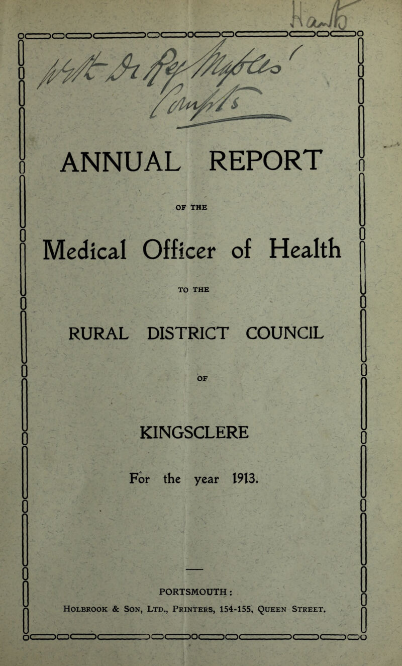 ANNUAL REPORT OF THE Medical Officer of Health TO THE , ‘ _ ' r RURAL DISTRICT COUNCIL OF KINGSCLERE For the year 1913* PORTSMOUTH: Holbrook & Son, Ltd., Printers, 154-155, Queen Street. ;C