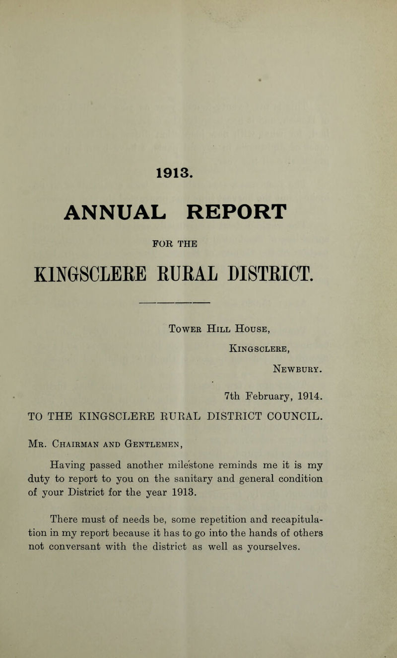 1913. ANNUAL REPORT FOR THE KINGSCLERE RURAL DISTRICT. Tower Hill House, Kingsclere, Newbury. 7th February, 1914. TO THE KINGSCLERE RURAL DISTRICT COUNCIL. Mr. Chairman and Gentlemen, Having passed another milestone reminds me it is my duty to report to you on the sanitary and general condition of your District for the year 1913. There must of needs be, some repetition and recapitula¬ tion in my report because it has to go into the hands of others not conversant with the district as well as yourselves.