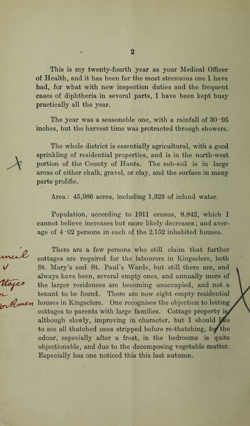 This is my twenty-fourth year as your Medical Officer of Health, and it has been far the most strenuous one I have had, for what with new inspection duties and the frequent cases of diphtheria in several parts, I have been kept busy practically all the year. The year was a seasonable one, with a rainfall of 30'95 inches, but the harvest time was protracted through showers. The whole district is essentially agricultural, with a good sprinkling of residential properties, and is in the north-west portion of the County of Hants. The sub-soil is in large areas of either chalk, gravel, or clay, and the surface in many parts prolific. Area: 45,986 acres, including 1,323 of inland water. Population, according to 1911 census, 8,842, which I cannot believe increases but more likely decreases; and aver¬ age of 4 -02 persons in each of the 2,152 inhabited houses. o There are a few persons who still claim that further cottages are required for the labourers in Kingsclere, both St. Mary’s and St. Paul’s Wards, but still there are, and always have been, several empty ones, and annually more of the larger residences are becoming unoccupied, and not a tenant to be found. There are now eight empty residential houses in Kingsclere. One recognises the objection to letting cottages to parents with large families. Cottage property vsJ although slowly, improving in character, but I should hKe to see all thatched ones stripped before re-thatching, fo^r the odour, especially after a frost, in the bedrooms is quite objectionable, and due to the decomposing vegetable matter. Especially has one noticed this this last autumn.