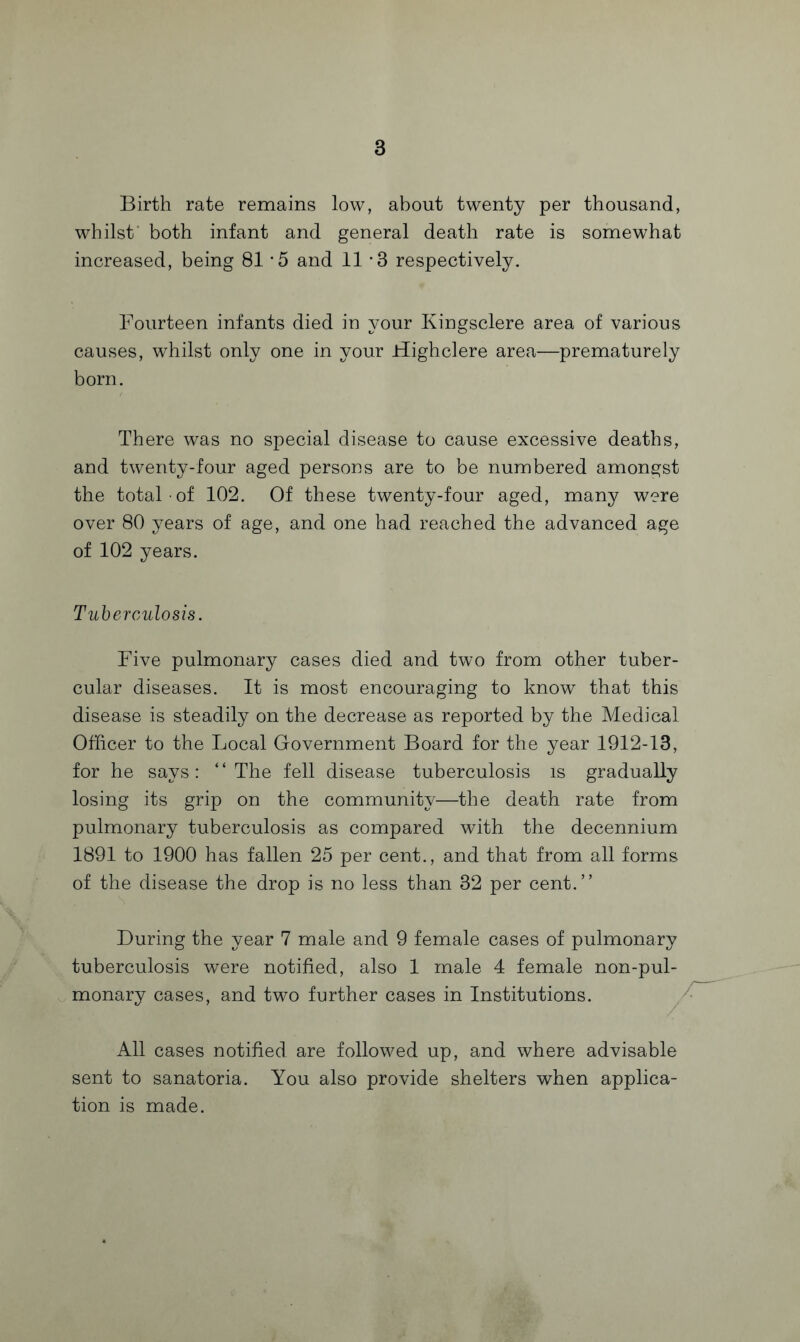 Birth rate remains low, about twenty per thousand, whilst' both infant and general death rate is somewhat increased, being 81 5 and 11 ‘3 respectively. Fourteen infants died in your Kingsclere area of various causes, whilst only one in your Highclere area—prematurely born. There was no special disease to cause excessive deaths, and twenty-four aged persons are to be numbered amongst the total of 102. Of these twenty-four aged, many were over 80 years of age, and one had reached the advanced age of 102 years. Tuberculosis. Five pulmonary cases died and two from other tuber¬ cular diseases. It is most encouraging to know that this disease is steadily on the decrease as reported by the Medical Officer to the Local Government Board for the year 1912-13, for he says: “The fell disease tuberculosis is gradually losing its grip on the community—the death rate from pulmonary tuberculosis as compared with the decennium 1891 to 1900 has fallen 25 per cent., and that from all forms of the disease the drop is no less than 32 per cent.” During the year 7 male and 9 female cases of pulmonary tuberculosis were notified, also 1 male 4 female non-pul- monary cases, and two further cases in Institutions. All cases notified are followed up, and where advisable sent to sanatoria. You also provide shelters when applica¬ tion is made.